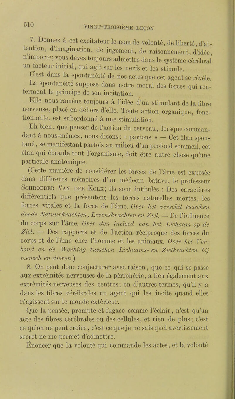 7. Donnez à cet excitateur le nom de volonté, de liberté, d'at- tention, d'imagination, de jugement, de raisonnement, d'idée n importe; vous devez toujours admettre dans le système cérébral un facteur initial, qui agit sur les nerfs et les stimule. C'est dans la spontanéité de nos actes que cet agent se révèle. La spontanéité suppose dans notre moral des forces qui ren- ferment le principe de son incitation. Elle nous ramène toujours à l'idée d'un stimulant de la fibre nerveuse, placé en dehors d'elle. Toute action organique, fonc- tionnelle, est subordonné à une stimulation. Eh bien, que penser de l'action du cerveau, lorsque comman- dant à nous-mêmes, nous disons : « partons. » — Cet élan spon- tané , se manifestant parfois au milieu d'un profond sommeil, cet élan qui ébranle tout l'organisme, doit être autre chose qu'une Inarticulé anatomique. (Cette manière de considérer les forces de l'âme est exposée dans différents mémoires d'un médecin batave, le professeur SoHROEDER Van der Kolk; ils sont intitulés : Des caractères différentiels que présentent les forces naturelles mortes, les forces vitales et la force de l'âme. Over het verschil tusschen doode Natuurkrachten, Levenskrachten en Ziel. — De l'influence du corps sur l'âme. Over den invloed van het Lichaam op de Ziel. — Des rapports et de l'action réciproque des forces du corps et de l'âme chez l'homme et les animaux. Over het Ver- bond en de Werhing tusschen Lichaams- en Zielkrachten bij mensch en dieren.) 8. On peut donc conjecturer avec raison, que ce qui se passe aux extrémités nerveuses de la périphérie, a lieu également aux extrémités nerveuses des centres; en d'autres termes, qu'il y a dans les fibres cérébrales un agent qui les incite quand elles réagissent sur le monde extérieur. Que la pensée, prompte et fugace comme l'éclair, n'est qu'un acte des fibres cérébrales ou des cellules, et rien de plus ; c'est ce qu'on ne peut croire, c'est ce que je ne sais quel avertissement secret ne me permet d'admettre. Énoncer que la volonté qui commande les actes, et la volonté