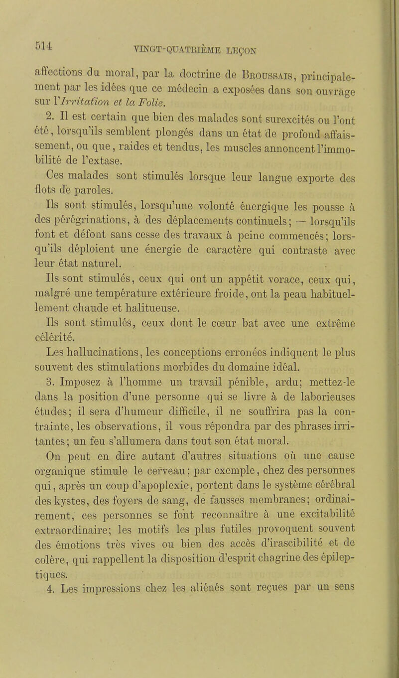 5U affections clu moral, par la doctrine de Broossais, principale- ment par les idées que ce médecin a exposées dans son ouvrage sur Y Irritation et la Folie. 2. Il est certain que bien des malades sont surexcités ou l'ont été, lorsqu'ils semblent plongés dans un état de profond affais- sement, ou que, raides et tendus, les muscles annoncent l'immo- bilité de l'extase. Ces malades sont stimulés lorsque leur langue exporte des flots de paroles. Ils sont stimulés, lorsqu'une volonté énergique les pousse à des pérégrinations, à des déplacements continuels; — lorsqu'ils font et défont sans cesse des travaux à peine commencés; lors- qu'ils déploient une énergie de caractère qui contraste avec leur état naturel. Ils sont stimulés, ceux qui ont un appétit vorace, ceux qui, malgré une température extérieure froide, ont la peau habituel- lement chaude et halitueuse. Ils sont stimulés, ceux dont le cœur bat avec une extrême célérité. Les hallucinations, les conceptions erronées indiquent le plus souvent des stimulations morbides du domaine idéal. 3. Imposez à l'homme un travail pénible, ardu; mettez-le dans la position d'une personne qui se livre à de laborieuses études; il sera d'humeur difficile, il ne souffrira pas la con- trainte, les observations, il vous répondra par des phrases irri- tantes; un feu s'allumera dans tout son état moral. On peut en dire autant d'autres situations où une cause organique stimule le cerveau ; par exemple, chez des personnes qui, après un coup d'apoplexie, portent dans le système cérébral des kystes, des foyers de sang, de fausses membranes; ordinai- rement, ces personnes se font reconnaître à une excitabilité extraordinaire; les motifs les plus futiles provoquent souvent des émotions très vives ou bien des accès d'irascibilité et de colère, qui rappellent la disposition d'esprit chagrine des épilep- tiques. 4. Les impressions chez les aliénés sont reçues par un sens