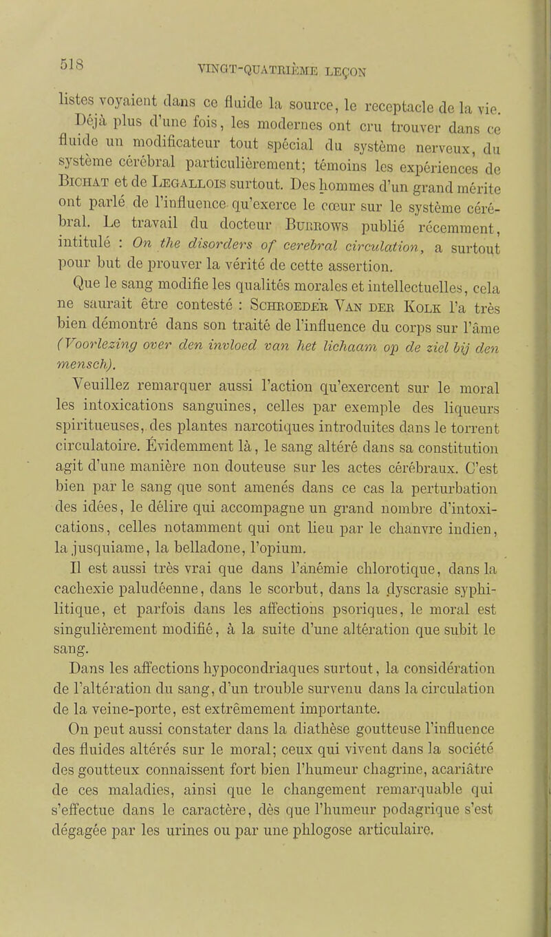 listes voyaient dans ce fluide la source, le réceptacle de la vie. Déjà plus d'une fois, les modernes ont cru trouver dans ce fluide un modificateur tout spécial du système nerveux, du système cérébral particulièrement; témoins les expériences de BiCHAT et de Legallois surtout. Des hommes d'un grand mérite ont parlé de l'influence qu'exerce le cœur sur le système céré- bral. Le travail du docteur BuitEows publié récemment, intitulé : On the disorders of cerehral circulation, a surtout pour but de prouver la vérité de cette assertion. Que le sang modifie les qualités morales et intellectuelles, cela ne saurait être contesté : Schroedee, Van der Kolk l'a très bien démontré dans son traité de l'influence du corps sur l'âme (Voorlezing over den invloed van het lichaam op de ziel bij den mensch). Veuillez remarquer aussi l'action qu'exercent sur le moral les intoxications sanguines, celles par exemple des liqueurs spiritueuses,.des plantes narcotiques introduites dans le torrent circulatoire. Évidemment là, le sang altéré dans sa constitution agit d'une manière non douteuse sur les actes cérébraux. C'est bien par le sang que sont amenés dans ce cas la perturbation des idées, le délire qui accompagne un grand nombre d'intoxi- cations, celles notamment qui ont lieu par le chanvre indien, la jusquiame, la belladone, l'opium. Il est aussi très vrai que dans l'anémie chlorotique, dans la cachexie paludéenne, dans le scorbut, dans la dyscrasie syphi- litique, et parfois dans les affections psoriques, le moral est singulièrement modifié, à la suite d'une altération que subit le sang. Dans les affections hypocondriaques surtout, la considération de l'altération du sang, d'un trouble survenu dans la circulation de la veine-porte, est extrêmement importante. On peut aussi constater dans la diathèse goutteuse l'influence des fluides altérés sur le moral; ceux qui vivent dans la société des goutteux connaissent fort bien l'humeur chagrine, acariâtre de ces maladies, ainsi que le changement remarquable qui s'effectue dans le caractère, dès que l'humeur podagrique s'est dégagée par les urines ou par une phlogose articulaire.