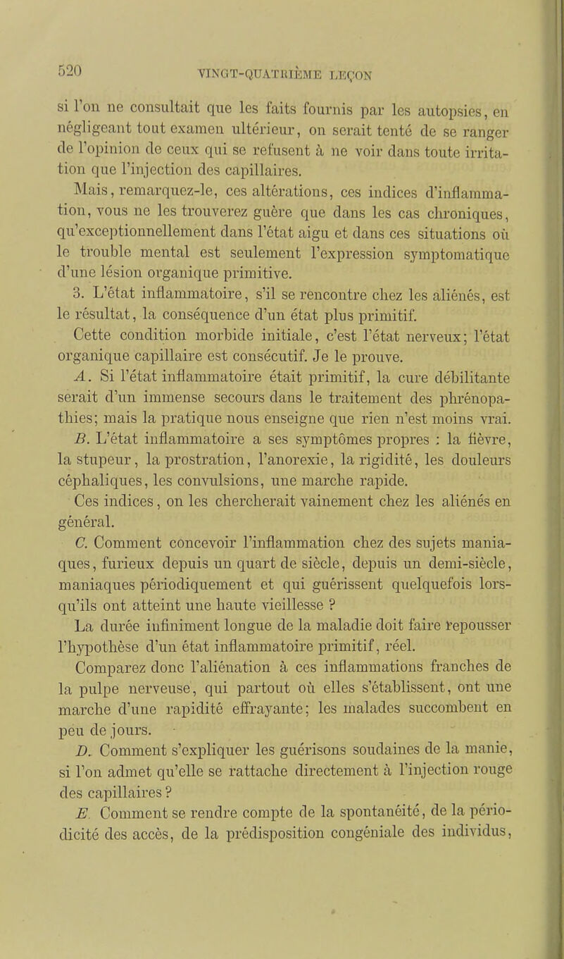 si l'on ne consultait que les faits fournis par les autopsies, en négligeant tout examen ultérieur, on serait tenté de se ranger de l'opinion de ceux qui se refusent à ne voir dans toute irrita- tion que l'injection des capillaires. Mais, remarquez-le, ces altérations, ces indices d'inflamma- tion, vous ne les trouverez guère que dans les cas chroniques, qu'exceptionnellement dans l'état aigu et dans ces situations où le trouble mental est seulement l'expression symptomatique d'une lésion organique primitive. 3. L'état inflammatoire, s'il se rencontre chez les aliénés, est le résultat, la conséquence d'un état plus primitif. Cette condition morbide initiale, c'est l'état nerveux; l'état organique capillaire est consécutif. Je le prouve. A. Si l'état inflammatoire était primitif, la cure débilitante serait d'un immense secours dans le traitement des phrénopa- thies; mais la pratique nous enseigne que rien n'est moins vrai. B. L'état inflammatoire a ses symptômes propres : la fièvre, la stupeur, la prostration, l'anorexie, la rigidité, les douleurs céphaliques, les convulsions, une marche rapide. Ces indices, on les chercherait vainement chez les aliénés en général. C. Comment concevoir l'inflammation chez des sujets mania- ques , furieux depuis un quart de siècle, depuis un demi-siècle, maniaques périodiquement et qui guérissent quelquefois lors- qu'ils ont atteint une haute vieillesse ? La durée infiniment longue de la maladie doit faire repousser l'hypothèse d'un état inflammatoire primitif, réel. Comparez donc l'aliénation à ces inflammations franches de la pulpe nerveuse, qui partout où elles s'établissent, ont une marche d'une rapidité efî'rayante; les malades succombent en peu de jours. D. Comment s'expliquer les guérisons soudaines de la manie, si Ton admet qu'elle se rattache directement à l'injection rouge des capillaires ? E. Comment se rendre compte de la spontanéité, de la pério- dicité des accès, de la prédisposition congéniale des individus,