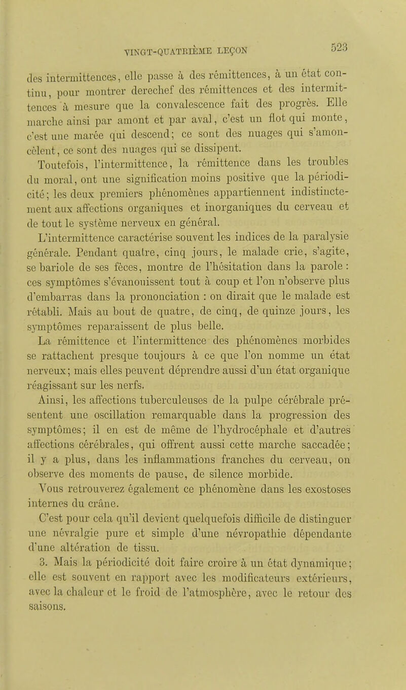 des intermittences, elle passe à des rémittences, à un état con- tinu, pour montrer derechef des rémittences et des intermit- tences à mesure que la convalescence fait des progrès. Elle marche ainsi par amont et par aval, c'est un flot qui monte, c'est une marée qui descend; ce sont des nuages qui s'amon- cclent, ce sont des nuages qui se dissipent. Toutefois, l'intermittence, la rémittence dans les troubles du moral, ont une signification moins positive que la périodi- cité ; les deux premiers phénomènes appartiennent indistincte- ment aux affections organiques et inorganiques du cerveau et de tout le système nerveux en général. L'intermittence caractérise souvent les indices de la paralysie générale. Pendant quatre, cinq jours, le malade crie, s'agite, se bariole de ses fèces, montre de l'hésitation dans la parole: ces symptômes s'évanouissent tout à coup et l'on n'observe plus d'embarras dans la prononciation : on dirait que le malade est rétabli. Mais au bout de quatre, de cinq, de quinze jours, les symptômes reparaissent de plus belle. La rémittence et l'intermittence des phénomènes morbides se rattachent presque toujours à ce que l'on nomme un état nerveux ; mais elles peuvent déprendre aussi d'un état organique réagissant sur les nerfs. Ainsi, les affections tuberculeuses de la pulpe cérébrale pré- sentent une oscillation remarquable dans la progression des symptômes; il en est de même de l'hydrocéphale et d'autres affections cérébrales, qui offrent aussi cette marche saccadée; il y a plus, dans les inflammations franches du cerveau, on observe des moments de pause, de silence morbide. Vous retrouverez également ce phénomène dans les exostoses internes du crâne. C'est pour cela qu'il devient quelquefois difficile de distinguer une névralgie pure et simple d'une névropathie dépendante d'une altération de tissu. 3. Mais la périodicité doit faire croire à un état dynamique; elle est souvent en rapport avec les modificateurs extérieurs, avec la chaleur et le froid de l'atmosphère, avec le retour des saisons.