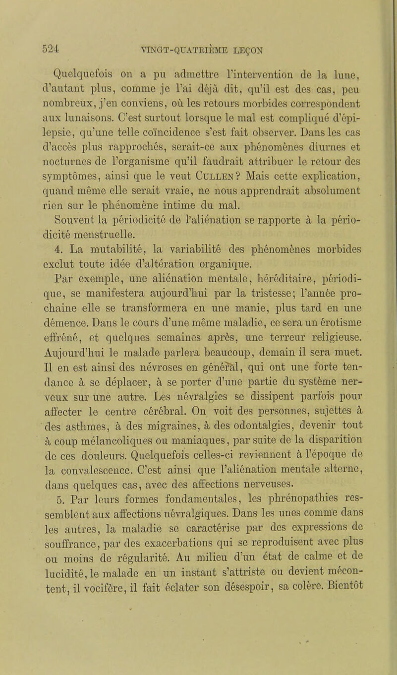 Quelquefois on a pu admettre l'intervention de la luue, d'autant plus, comme je l'ai déjà dit, qu'il est des cas, peu nombreux, j'en conviens, où les retours morbides correspondent aux lunaisons. C'est surtout lorsque le mal est compliqué d'épi- lepsie, qu'une telle coïncidence s'est fait observer. Dans les cas d'accès plus rapprochés, serait-ce aux phénomènes diurnes et nocturnes de l'organisme qu'il faudrait attribuer le retour des symptômes, ainsi que le veut Cullen? Mais cette explication, quand même elle serait vraie, ne nous apprendrait absolument rien sur le phénomène intime du mal. Souvent la périodicité de l'aliénation se rapporte à la pério- dicité menstruelle. 4. La mutabilité, la variabilité des phénomènes morbides exclut toute idée d'altération organique. Par exemple, une aliénation mentale, héréditaire, périodi- que, se manifestera aujourd'hui par la tristesse; l'année pro- chaine elle se transformera en une manie, plus tard en une démence. Dans le cours d'une même maladie, ce sera un érotisme effréné, et quelques semaines après, une terreur religieuse. Aujourd'hui le malade parlera beaucoup, demain il sera muet. Il en est ainsi des névroses en général, qui ont une forte ten- dance à se déplacer, à se porter d'une partie du système ner- veux sur une autre. Les névralgies se dissipent parfois pour affecter le centre cérébral. On voit des personnes, sujettes à des asthmes, à des migraines, à des odontalgies, devenir tout à coup mélancoliques ou maniaques, par suite de la disparition de ces douleurs. Quelquefois celles-ci reviennent à l'époque de la convalescence. C'est ainsi que l'aliénation mentale alterne, dans quelques cas, avec des affections nerveuses. 5. Par leurs formes fondamentales, les phrénopathies res- semblent aux affections névralgiques. Dans les unes comme dans les autres, la maladie se caractérise par des expressions de souffrance, par des exacerbations qui se reproduisent avec plus ou moins de régularité. Au milieu d'un état de calme et de lucidité, le malade en un instant s'attriste ou devient mécon- tent, il vocifère, il fait éclater son désespoir, sa colère. Bientôt