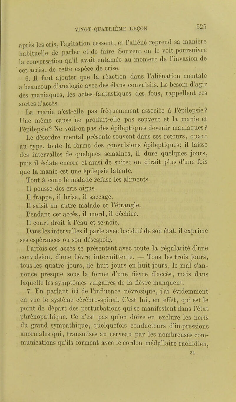 après les cris, l'agitation cessent, et l'aliéné reprend sa manière iiabituelle de parler et de faire. Sonvent on le voit poursuivre la conversation qu'il avait entamée au moment de l'invasion de cet accès, de cette espèce de crise. 6. Il faut ajouter que la réaction dans l'aliénation mentale a beaucoup d'analogie avec des élans convulsifs. Le besoin d'agir des maniaques, les actes fantastiques des fous, rappellent ces sortes d'accès. La manie n'est-elle pas fréquemment associée à l'épilepsie? Une même cause ne produit-elle pas souvent et la manie et l'épilepsie ? Ne voit-on pas des épileptiques devenir maniaques ? Le désordre mental présente souvent dans ses retours, quant au type, toute la forme des convulsions épileptiques; il laisse des intervalles de quelques semaines, il dure quelques jours, puis il éclate encore et ainsi-de suite; on dirait plus d'une fois que la manie est une épilepsie latente. Tout à coup le malade refuse les aliments. Il pousse des cris aigus. Il frappe, il brise, il saccage. Il saisit un autre malade et l'étrangle. Pendant cet accès, il mord, il déchire. Il court droit à l'eau et se noie. Dans les intervalles il parle avec lucidité de son état, il exprime ses espérances ou son désespoir. Parfois ces accès se présentent avec toute la régularité d'une convulsion, d'une fièvre intermittente. — Tous les trois jours, tous les quatre jours, de huit jours en huit jours, le mal s'an- nonce presque sous la forme d'une fièvre d'accès, mais dans laquelle les symptômes vulgaires de la fièvre manquent. 7. En parlant ici de l'influence névrosique, j'ai évidemment en vue le système cérébro-spinal. C'est lui, en effet, qui est le point de départ des perturbations qui se manifestent dans l'état phrénopathique. Ce n'est pas qu'on doive en exclure les nerfs du grand sympathique, quelquefois conducteurs d'impressions anormales qui, transmises au cerveau par les nombreuses com- munications qu'ils forment avec le cordon médullaire rachidien, 34