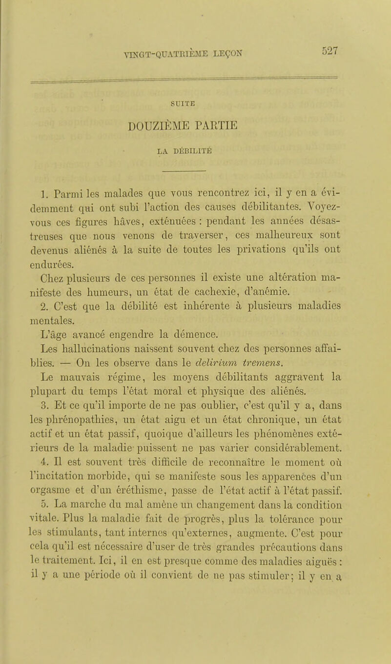 SUITE DOUZIÈME PARTIE LA DÉBILITÉ 1. Parmi les malades que vous rencontrez ici, il y en a évi- demment qui ont subi l'action des causes débilitantes. Voj^ez- vous ces figures hâves, exténuées: pendant les années désas- treuses que nous venons de traverser, ces malheureux sont devenus aliénés à la suite de toutes les privations qu'ils ont endurées. Chez plusieurs de ces personnes il existe une altération ma- nifeste des humeurs, un état de cachexie, d'anémie. 2. C'est que la débilité est inhérente à plusieurs maladies mentales. L'âge avancé engendre la démence. Les hallucinations naissent souvent chez des personnes affai- blies. — On les observe dans le delirium tremens. Le mauvais régime, les moyens débilitants aggravent la plupart du temps l'état moral et physique des aliénés. 3. Et ce qu'il importe de ne pas oublier, c'est qu'il y a, dans les phrénopathies, un état aigu et un état chronique, un état actif et un état passif, quoique d'ailleurs les phénomènes exté- rieurs de la maladie- puissent ne pas varier considérablement. 4. Il est souvent très difficile de reconnaître le moment où l'incitation morbide, qui se manifeste sous les apparences d'un orgasme et d'mi éréthisme, passe de l'état actif à l'état passif. 5. La marche du mal amène un changement dans la condition vitale. Plus la maladie fait de progrès, plus la tolérance pour les stimulants, tant internes qu'externes, augmente. C'est pour cela qu'il est nécessaire d'user de très grandes précautions dans le traitement. Ici, il en est presque comme des maladies aiguës : il y a une période où il convient de ne pas stimuler ; il y eu. a