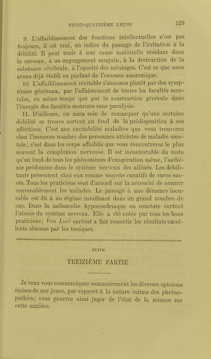 9. L'affaiblissement des fonctions intellectuelles n'est pas toujours, il est vrai, un indice du passage de l'irritation à la débilité. Il peut tenir à une cause matérielle résidant dans le cerveau, à un engorgement sanguin, à la destruction de la substance cérébrale, à l'opacité des méninges. C'est ce que nous avons déjà établi en parlant de l'examen anatomique. 10. L'affaiblissement véritable s'annonce plutôt par des symp- tômes généraux, par l'affaissement de toutes les facultés men- tales, en même temps que par la soustraction générale dans l'énergie des facultés motrices sans paralysie. 11. D'ailleurs, on aura soin de remarquer qu'une certaine débilité se trouve surtout au fond de la prédisposition à ces affections. C'est une excitabilité maladive que vous trouverez chez l'immense nombre des personnes atteintes de maladie men- tale ; c'est dans les corps affaiblis que vous rencontrerez le plus souvent la complexiou nerveuse. Il est incontestable du reste qu'au fond de tous les phénomènes d'exagération même, l'asthé- nie prédomine dans le système nerveux des aliénés. Les débili- tants présentent chez eux comme moyens curatifs de rares suc- cès. Tous les praticiens sont d'accord sur la nécessité de nourrir convenablement les malades. Le passage à une démence incu- rable est dû à un régime insufhsaut dans un grand nombre, de cas. Dans la mélancolie hypocondriaque on constate surtout l'atonie du système nerveux. Elle a été notée par tous les bons praticiens ; Von Luci surtout a fait ressortir les résultats excel- lents obtenus par les toniques. SUITE TREIZIÈME PARTIE Je veux vous communiquer sommairement les diverses opinions émises de nos jours, par rapport à la nature intime des phréno- pathies; vous pourrez ainsi juger de l'état de la science sur cette matière.