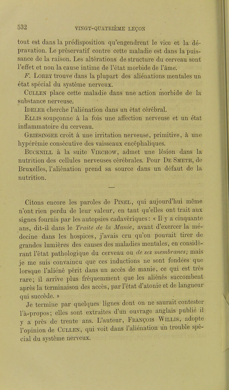 tout est dans la prédisposition qu'engendrent le vice et la dé- pravation. Le préservatif contre cette maladie est dans la puis- sance de la raison. Les altérations de structure du cerveau sont l'effet et non la cause intime de l'état morbide de l'âme. F. Lorry trouve dans la plupart des aliénations mentales un état spécial du système nerveux. CuLLEN place cette maladie dans une action morbide de la substance nerveuse. Ideler cherche l'aliénation dans un état cérébral. Ellis soupçonne à la fois une affection nerveuse et un état inflammatoire du cerveau. Griesinger croit à une irritation nerveuse, primitive, à une hypérémie consécutive des vaisseaux encéphaliques. Bucknill à la suite Virchow, admet une lésion dans la nutrition des cellules nerveuses cérébrales. Pour De Smeth, de Bruxelles, l'aliénation prend sa source dans un défaut de la nutrition. Citons encore les paroles de Pinel, qui aujourd'hui môme n'ont rien perdu de leur valeur, en tant qu'elles ont trait aux signes fournis par les autopsies cadavériques : « Il y a cinquante ans, dit-il dans le Traité de la Manie, avant d'exercer la mé- decine dans les hospices, j'avais cru qu'on pouvait tirer de grandes lumières des causes des maladies mentales, en considé- rant l'état pathologique du cerveau ou de ses membranes; mais je me suis convaincu que ces inductions ne sont fondées que lorsque l'aliéné périt dans un accès de manie, ce qui est très rare; il arrive plus fréquemment que les aliénés succombent après la terminaison des accès, par l'état d'atonie et de langueur qui succède. » Je termine par quelques lignes dont on ne saurait contester Pà-propos; elles sont extraites d'un ouvrage anglais publié il y a près de trente ans. L'auteur, François Willis, adopte l'opinion de Cullen, qui voit dans l'aliénation un trouble spé- cial du système nerveux.