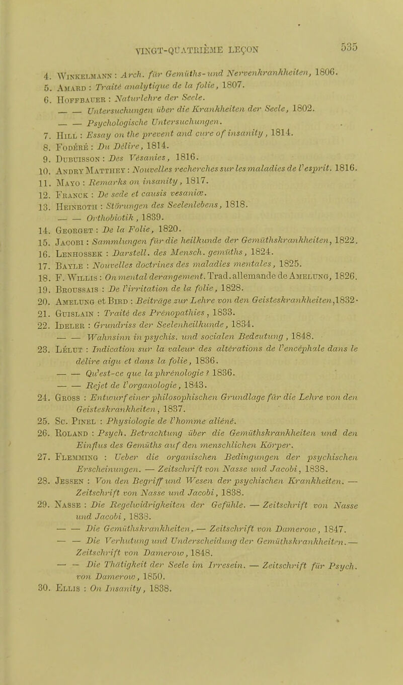 4. WiNKELMANN : Arch. fur Gemiiths-und Nei'venhrankheiten, 180G. 5. Amakd : Traité anulytique de la folie, 1807. 6. IIoFFBAi-ER : Naturlehre der Secle. Untersuchungen ûber die Kranhheiten der Seele, 1802. Psychologische Untersuchungen. 7. IIiLL : Essay o>t the prevent and cure of insanity, 181-1. 8. FoDÉRK : Bn Délire, 1814. 9. DuBinssoN : i)es Vésanies, 1816. 10. AndryMatthey : Nouvelles recherches sur les maladies de Vesprit. 1816. 11. Mayo : Remarks on insanity, 1817. 12. Franck : De sede et causis vesaniœ. 13. IIeinroth : Stôrungen des Seelenlebens, 1818. Orthobiotik , 1839. 14. Georget : De la Folie, 1820. 15. Jacobi : Sammlungen fur die heilkunde der Gemûthskrankheiten, 1822. 16. Lenhossek : Darstell. des Mensch. gemiiths, 1824. 17. Bayle : Nouvelles doctrines des maladies mentales, 1825. 18. F. WiLLis: On^nentaldérangement.TTa.d.3\\ema,nàedeAuELm^G, 1826. 19. Brotjssais : De Virritation de la folie, 1828. 20. Amelung et Bibd : Beitrage zur Lehre von den Geisteskra7iklieite)i,\8d2- 21. GuiSLAiN : Traité des Prénopathies , 1833. 22. Ideler : Grundriss der Seelenheilkunde, 1834. — — Wahnsinn in psychis. und socialen Bedeutung , 1848. 23. LÉLUT : Indication sur la valeur des altérations de Vencêpliale dans le délire aigu et dans la folie, 1836. — — Qu^est-ce que laphrénologie ? 1836. Rejet de l'organologie, 1843. 24. Gross : Entwurf einer philosophischen Grundlage fur die Lehre von den Geisteskrankheiten, 1837. 25. Se. PiNEL : Physiologie de Vliomme aliéné. 26. Roland : Psych. Betrachtung ûber die Gemûthskrankheiten tind den Einflus des Gemûths auf den menschlichen Kôrper. 27. Flemming : Ueber die organischen Bedingungen der psychischen Erscheinungen. — Zeitschrift von Nasse und Jacobi, 1838. 28. Jessen : Von den Begriff und Wesen der psychischen Krankheiten. — Zeitschrift von Nasse und Jacobi, 1838. 29. Nasse : Die Regelwidrigkeiten der Gefiihle. — Zeitschrift von Nasse und Jacobi, 1833. — — Die Gemûthskrankheiten. — Zeitschrift von Dameroto, 1847. — — Die Verhutung und Underscheidung der Gemûthskrankheiten.— Zeitschrift von Damerow,\8^8. — — Die Thatigkeit der Seele im Irresein. — Zeitschrift fûr Psych. von Dameroto, 1850. 30. Ellis : On Insanity, 1838.