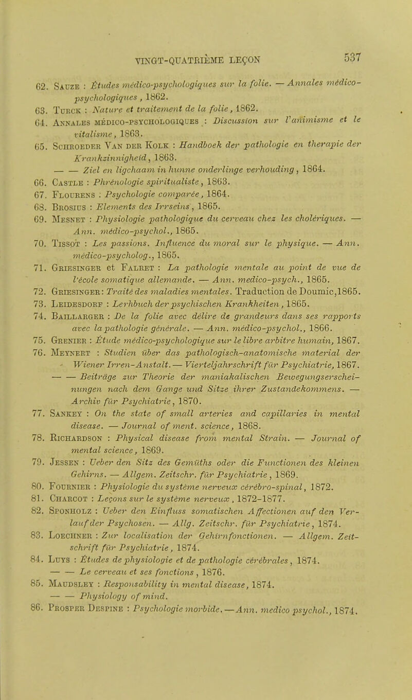 62. Sauze : Études médico-psychologiques sur la folie. — Annales médico- psychologiques , 18G2. 63. ÏURCK : Nature et traitement de la folie, 1862. 64. Annales MÉDICO-PSYCHOLOGIQUES : Discussion s%ir Vanimisme et le vitalisme, 1863. 65. ScHHOEDER Van der Kolk : Handhoek der pathologie en thérapie der Kran kzÎJi nigheid, 1863. Ziel en ligchaaminhiinne onderlinge verhouditig , 1864. 66. CasïLE : Phrénologie spiritualiste, 1863. 67. Flourens : Psychologie cofnparée, 1864. 63. Brosics : Eléments des Irrseins, 1865. 69. Mesnet : Physiologie pathologique du cerveau chez les cholériques. — Ann. médico-psychol., 1865. 70. TiSSOT : Les passions. Influence du moral sur le physique. — Ann. tnédico-psycholog., 1865. 71. Griesinger et Falret : La pathologie mentale au p>oint de vue de l'école somatique allemande. — Ann. medico-psych., 1865. 72. Griesinger: Traité des maladies mentales. Traduction de Douinic,1865. 73. Leidesdorf : Lerhbuchder psychischen Krankheiten ,\8Q>b. 74. Baillarger : JDe la folie avec délire de grandeurs dans ses rapports avec la pathologie gétiêrale. — Ann. médico-psychol., 1866. 75. Grenier : Étude médico-psychologique sur le libre arbitre humain, 1867. 76. Meynert : Studien iiber das pathologisch-anatomische material der ' Wiener Irren-Ansta.lt. — Vierteljahrschrift fin- Psychiatrie, 1867. Beitràge zur Théorie der maniakalischen Beioegungserschei- nungen nach dem Gange und Sitze ihrer Zustandekommens. — Archiv fur Psychiatrie, 1870. 77. Sankey : On the state of small arteries and capillaries in mental disease. —Journal of ment, science, 1868. 78. RiCHARDSON : Physical disease from mental Strain. — Journal of mental science, 1869. 79. Jessen : Ueber den Sitz des Gemiiths oder die Functionen des kleinen Gehirns. — Allgem. Zeitschr. fur Psychiatrie, 1869. 80. Focrnier : Physiologie du système nerveux cérébro-spinal, 1872. 81. Charcot : Leçons sur le système nerveux , 1872-1877. 82. Sponholz : Ueber den Einfluss somatischen Affectionen auf den Ver- laufder Psychosen. — Allg. Zeitschr. fiir Psychiatrie, 1874. 83. Loechner : Zur localisation der Gehirnfonctionen, — Allgem. Zeit- schrift fur Psychiatrie, 1874. 84. LuYS : Études de physiologie et de pathologie cérébrales, 1874. Le cerveau et ses fonctions , 1876. 85. Maudsley : Responsability in mental disease, 1874. Physiology of mind. 86. Prosper Despine : Psychologie morbide.—Ann. medico psychol., 1874.