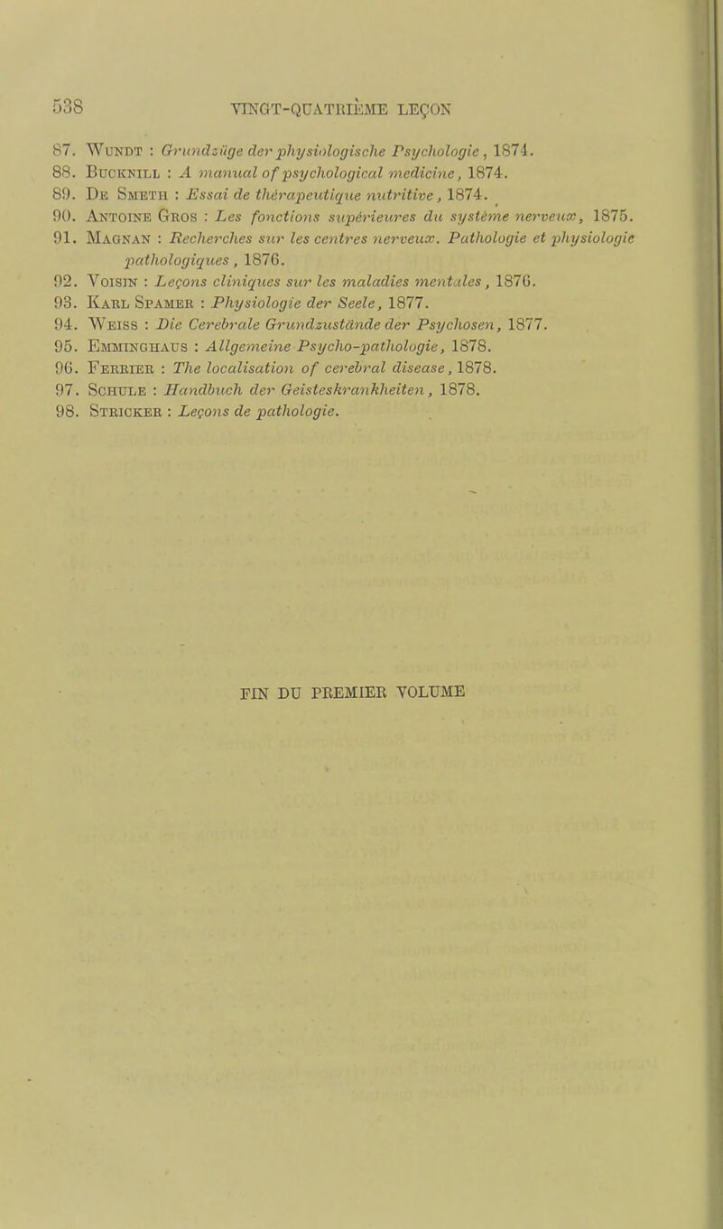 87. WuNDT : Grundzûge cler physiologisclie Psychologie, 1874. 88. BuCKNiLL : A manual of psychological jnedicine, 1874. 89. De Smeth : Essai de thérapeutique nutritive, 1874. 00. Antoine Gros : Les fonctions sxipérieures du système nerveux, 1875 91. Maonan : Rechetxhes sur les centres nerveux. Pathologie et physiologi pathologiques, 1876. 92. Voisin : Leçons cliniques sur les maladies mentales, 187G. 93. Kaul Spamer : Physiologie der Seele, 1877. 94. Weiss : Die Cérébrale Grundzustdnde der Psychosen, 1877. 95. Emminghaus : Allgemeine Psycho-pathologie, 1878. 96. Feerier : The localisation of cérébral diseuse, 1878. 97. ScHTJLE : Ilandbuch der Geisteskrankheiten, 1878. 98. Stricker : Leçons de pathologie. FIN DU PREMIER YOLUME