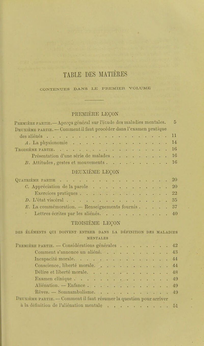 TABLE DES MATIÈRES CONTENUES DANS LE PREMIER VOLUME PREMIÈRE LEÇON Première partie.— Aperçu général sur l'étude des maladies mentales. 5 Deuxième partie. — Comment il faut procéder dans l'examen pratique des aliénés 11 A. La physionomie 14 Troisième partie 16 Présentation d'une série, de malades 16 B. Attitudes , gestes et mouvements 16 DEUXIÈME LEÇON Quatrième partie 20 C. Appréciation de la parole 20 Exercices pratiques 22 B. L'état viscéral 35 E. La commémoration. — Renseignements fournis 37 Lettres écrites par les aliénés 40 TROISIÈME LEÇON DES ÉLÉMENTS QUI DOIVENT ENTRER DANS LA DÉFINITION DES MALADIES MENTALES Première partie. — Considérations générales 42 Comment s'annonce un aliéné 43 Incapacité morale 44 Conscience, liberté morale 44 Délire et liberté morale 48 TOxamen clinique 49 Aliénation. — Enfance 49 'Rêves. — Somnambulisme 49 Deuxième partie. — Comment il faut résumer la question j)our arriver à la définition de l'aliénation mentale . t 51