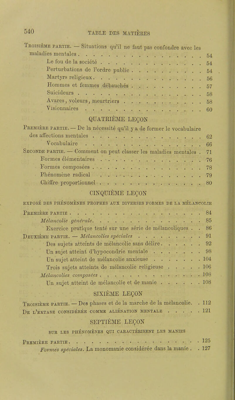 Troisième partie. — Situations qu'il ne faut pas confondre avec les maladies mentales 54 Le fou de la société 54 Perturbations de l'ordre public 54 Martyrs religieux 56 Hommes et femmes débauchés 57 Suicideurs 58 Avares, voleurs, meurtriers 58 Visionnaires 60 QUATRIÈME LEÇON Première partie. — De la nécessité qu'il y a de former le vocabulaire des affections mentales 62 Vocabulaire 66 Seconde partie. — Comment on peut classer les maladies mentales . 71 Formes élémentaires 76 Formes composées 78 Phénomène radical 79 Chiffre proportionnel 80 CINQUIÈME LEÇON exposé des phénomènes propres aux diverses formes de la melancolie Première partie . 84 Mélancolie générale 85 Exercice pratique tenté sur une série de mélancoliques . . 86 Deuxième partie. — Mélancolies spéciales 91 Des sujets atteints de mélancolie sans délire 92 Un sujet atteint d'hypocondrie mentale 98 Un sujet atteint de mélancolie anxieuse 104 Trois sujets atteints de mélancolie religieuse 106 Mélancolies composées 108 Un sujet atteint de mélancolie et de manie 108 SIXIÈME LEÇON Troisième partie. — Des phases et de la marche de la mélancolie. . 112 De l'extase considérée comme aliénation mentale 121 SEPTIÈME LEÇON sur les phénomènes qui caractérisent les manies Première partie 125 Formés spéciales. La monomanie considérée dans la manie . . 127