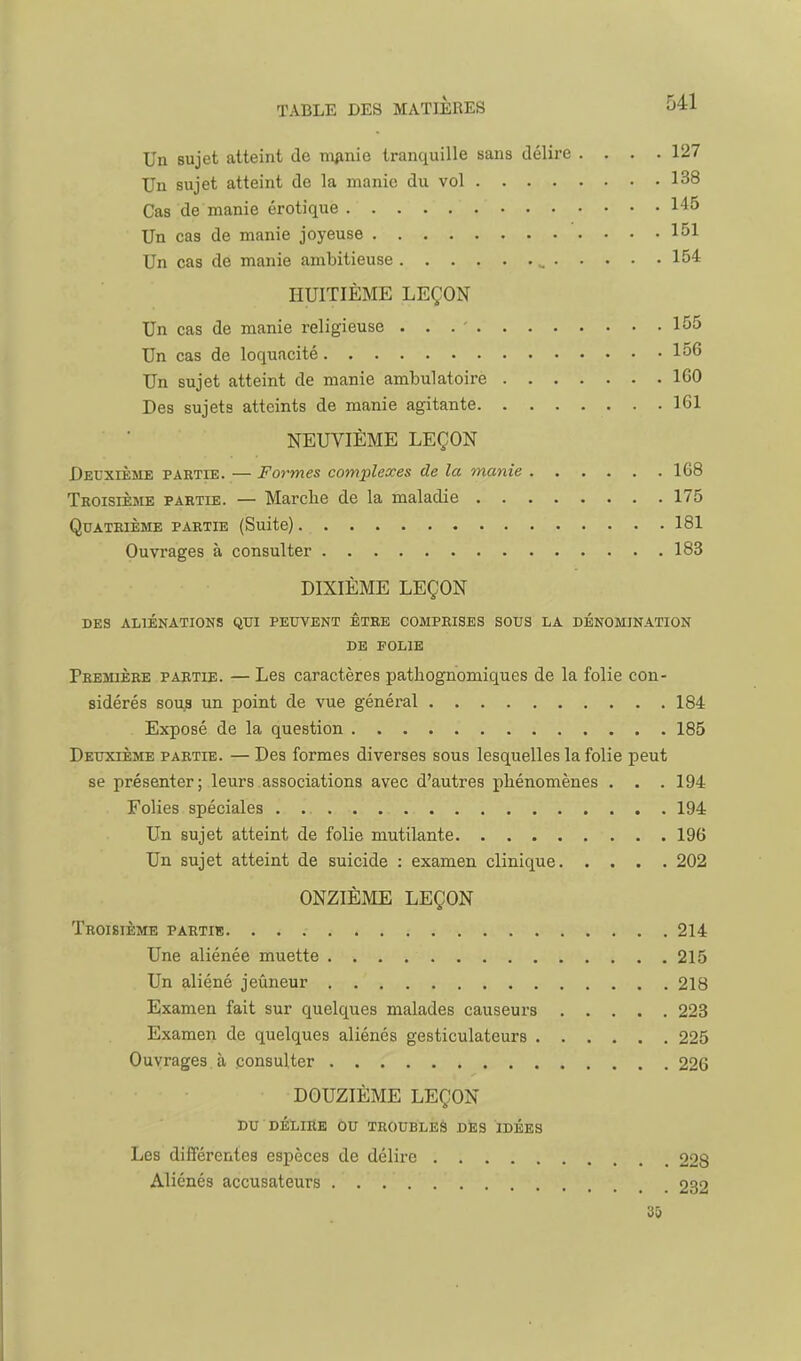 Un sujet atteint de niiinie tranquille sans délire .... 127 Un sujet atteint de la manie du vol 138 Cas de manie erotique 145 Un cas de manie joyeuse 151 Un cas de manie ambitieuse 154 HUITIÈME LEÇON Un cas de manie religieuse 155 Un cas de loquacité 156 Un sujet atteint de manie ambulatoire 160 Des sujets atteints de manie agitante 161 NEUVIÈME LEÇON Deuxième partie. — Formes complexes de la manie 168 Teoisième partie. — Marche de la maladie 175 Quatrième partie (Suite) 181 Ouvrages à consulter 183 DIXIÈME LEÇON DES ALIÉNATIONS QTH PEUVENT ÊTRE COMPRISES SOUS LA DÉNOMINATION DE FOLIE Première partie. — Les caractères ijatliognomiques de la folie con- sidérés sous un point de vue général 184 Exposé de la question 185 Deuxième partie. — Des formes diverses sous lesquelles la folie peut se présenter; leurs associations avec d'autres phénomènes . . . 194 Folies spéciales . 194 Un sujet atteint de folie mutilante 196 Un sujet atteint de suicide : examen clinique 202 ONZIÈME LEÇON Troisième partie 214 Une aliénée muette 215 Un aliéné jeûneur 218 Examen fait sur quelques malades causeurs 223 Examen de quelques aliénés gesticulateurs 225 Ouvrages à consulter 226 DOUZIÈME LEÇON DU DÉLIRE ou TROUBLES DÈS IDÉES Les différentes espèces de délire 228 Aliénés accusateurs 232 3&