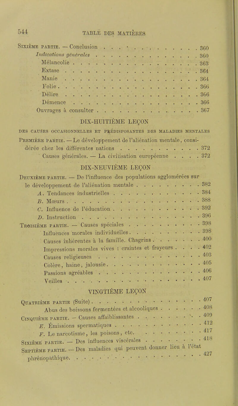 Sixième partie. — Conclusion 360 Indications géiiérales 360 Mélancolie 363 Extase 364 Manie 364 Folie 36(i Délire 366 Démence 366 Ouvrages à consulter 367 DIX-HUITIÈME LEÇON DES CAUSES OCCASIONNELLES ET P:iî,ÉDISPOSANTES DES MALADIES MENTALES Première partie. —Le développement de l'aliénation mentale, consi- dérée chez les différentes nations 372 Causes générales. — La civilisation européenne .... 372 DIX-NEUVIÈME LEÇON Deuxième partie. — De l'influence des populations agglomérées sur le développement de l'aliénation mentale 382 A. Tendances industrielles 384 B. Mœurs 388 C. Influence de l'éducation 392 D. Instruction 396 Troisième partie. — Causes spéciales • • 398 Influences morales individuelles 398 Causes inliérentes à la famille. Chagrins 400 Impressions morales vives : craintes et frayeurs .... 402 Causes religieuses 403 Colère, haine, jalousie 405 Passions agréables 406 Veilles *07 VINGTIÈME LEÇON Quatrième partie (Suite) * Abus des boissons fermentées et alcooliques 408 Cinquième partie. - Causes aiïaiblissantes \ . 409 ' . 412 E. Emissions spermatiques F. Le narcotisme, les poisons, etc Sixième partie. — Des influences viscérales 418 Septième partie. - Des maladies (lui peuvent donner lieu à l'état . 427 phrénopathique