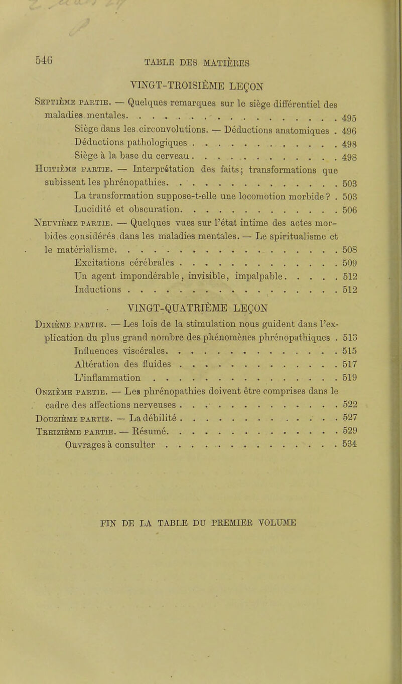 VINGT-TROISIÈME LEÇON Septième paktie. — Quelques remarques sur le siège différentiel des maladies mentales 495 Siège dans les circonvolutions. — Déductions anatomiques . 496 Déductions pathologiques 498 Siège à la base du cerveau 493 Huitième partie. — Intei'prétatiori des faits; transformations que subissent les phrénopathies. 503 La transformation suppose-t-elle une locomotion morbide ? . 503 Lucidité et obscuration 506 Neuvième partie. — Quelques vues sur l'état intime des actes mor- bides considérés dans les maladies mentales. — Le spiritualisme et le matérialisme 508 Excitations cérébrales 509 Un agent impondérable, invisible, impalpable 512 Inductions 512 VINGT-QUATRIÈME LEÇON Dixième partie. — Les lois de la stimulation nous guident dans l'ex- plication du plus grand nombre des phénomènes phrénopatliiques . 513 Influences viscérales 515 Altération des fluides 517 L'inflammation 519 Onzième partie. — Les phrénopathies doivent être comprises dans le cadre des affections nerveuses 522 Douzième PARTIE. — La débilité 527 Treizième partie. — Résumé 529 Ouvrages à consulter 534 FIN DE LA TABLE DU PREMIEE VOLUME