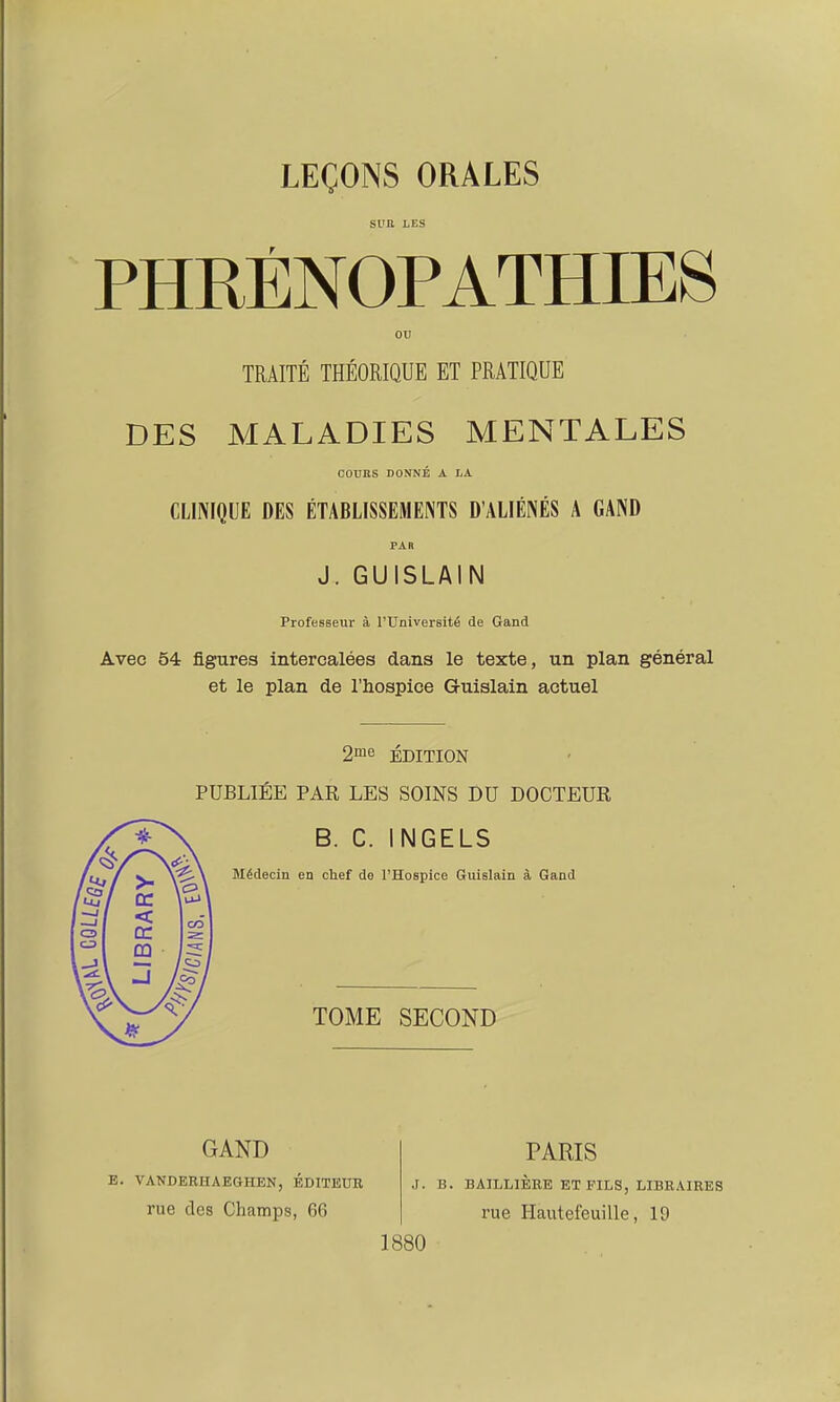 SUR LES OU TRAITÉ THÉORIQUE ET PRATIQUE DES MALADIES MENTALES COURS DONNÉ A LA CLINIQUE DES ÉTABLISSEMENTS D'ALIÉNÉS A GAND PAR J. GUISLAIN Professeur à l'Université de Gand Avec 54 figures intercalées dans le texte, un plan général et le plan de l'hospice Guislain actuel 2me ÉDITION PUBLIÉE PAR LES SOINS DU DOCTEUR B. C. INGELS Médecin en chef de l'Hospice Guislain à Gand TOME SECOND GAND E. VANDERIIAEGHEN, EDITEUR rue des Champs, 66 ,r. B. PARIS rue Hautefeuille, 19 1880