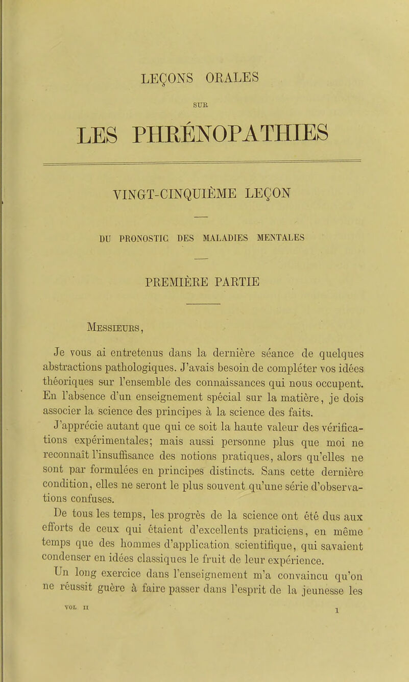 SUR LES PHEÉNOPATHIES VINGT-CINQUIÈME LEÇON DU PRONOSTIC DES MALADIES MENTALES PREMIÈRE PARTIE Messieurs , Je vous ai entretenus dans la dernière séance de quelques abstractions pathologiques. J'avais besoin de compléter vos idées théoriques sur l'ensemble des connaissances qui nous occupent. En l'absence d'un enseignement spécial sur la matière, je dois associer la science des principes à la science des faits. J'apprécie autant que qui ce soit la haute valeur des vérifica- tions expérimentales; mais aussi personne plus que moi ne reconnaît l'insuffisance des notions pratiques, alors qu'elles ne sont par formulées en principes distincts. Sans cette dernière condition, elles ne seront le plus souvent qu'une série d'observa- tions confuses. De tous les temps, les progrès de la science ont été dus aux efforts de ceux qui étaient d'excellents praticiens, en même temps que des hommes d'application scientifique, qui savaient condenser en idées classiques le fruit de leur expérience. Un long exercice dans renseignement m'a convaincu qu'on ne réussit guère à faire passer dans l'esprit de la jeunesse les VOL II