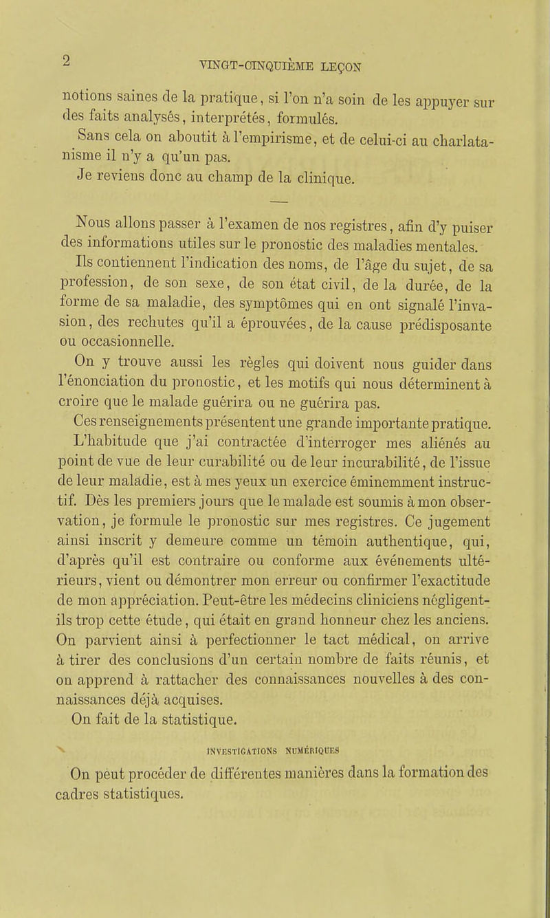 notions saines de la pratique, si l'on n'a soin de les appuyer sur des faits analysés, interprétés, formulés. Sans cela on aboutit à l'empirisme, et de celui-ci au charlata- nisme il n'y a qu'un pas. Je reviens donc au champ de la clinique. Nous allons passer à l'examen de nos registres, afin d'y puiser des informations utiles sur le pronostic des maladies mentales. Ils contiennent l'indication des noms, de l'âge du sujet, de sa profession, de son sexe, de son état civil, de la durée, de la forme de sa maladie, des symptômes qui en ont signalé l'inva- sion , des rechutes qu'il a éprouvées, de la cause prédisposante ou occasionnelle. On y trouve aussi les règles qui doivent nous guider dans l'énonciation du pronostic, et les motifs qui nous déterminent à croire que le malade guérira ou ne guérira pas. Ces renseignements présentent une grande importante pratique. L'habitude que j'ai contractée d'interroger mes aliénés au point de vue de leur curabilité ou de leur incurabilité, de l'issue de leur maladie, est à mes yeux un exercice éminemment instruc- tif. Dès les premiers jours que le malade est soumis à mon obser- vation, je formule le pronostic sur mes registres. Ce jugement ainsi inscrit y demeure comme un témoin authentique, qui, d'après qu'il est contraire ou conforme aux événements ulté- rieurs, vient ou démontrer mon erreur ou confirmer l'exactitude de mon appréciation. Peut-être les médecins cliniciens négligent- ils trop cette étude, qui était en grand honneur chez les anciens. On parvient ainsi à perfectionner le tact médical, on arrive à tirer des conclusions d'un certain nombre de faits réunis, et on apprend à rattacher des connaissances nouvelles à des con- naissances déjà acquises. On fait de la statistique. INVESTIGATIONS NUMÉMQUES On peut procéder de différentes manières dans la formation des cadres statistiques.