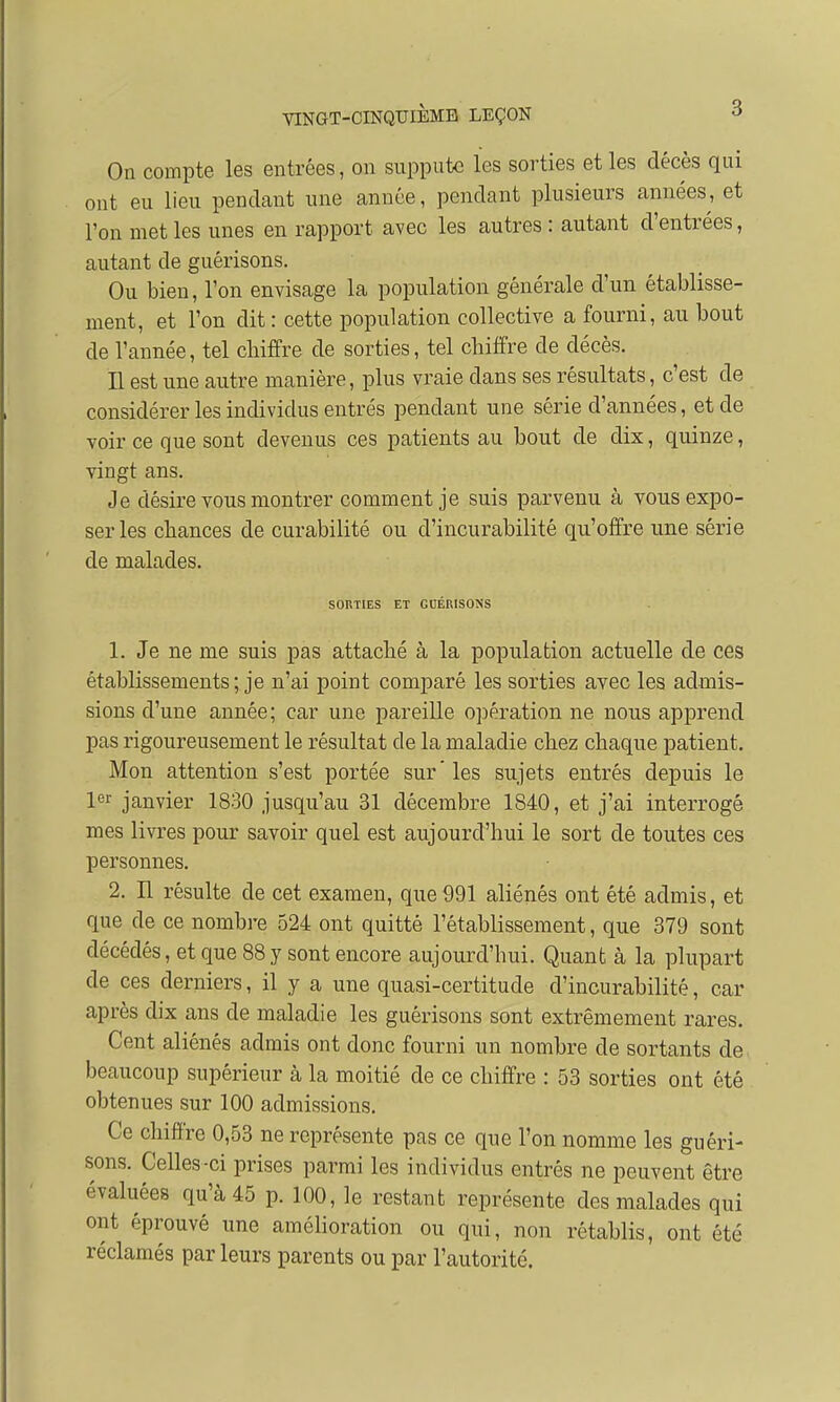 On compte les entrées, on suppute les sorties et les décès qui ont eu lieu pendant une année, pendant plusieurs années, et l'on met les unes en rapport avec les autres : autant d'entrées, autant de guérisons. Ou bien, l'on envisage la population générale d'un établisse- ment, et l'on dit : cette population collective a fourni, au bout de l'année, tel cbiffre de sorties, tel cbiffre de décès. Il est une autre manière, plus vraie dans ses résultats, c'est de considérer les individus entrés pendant une série d'années, et de voir ce que sont devenus ces patients au bout de dix, quinze, vingt ans. Je désire vous montrer comment je suis parvenu à vous expo- ser les chances de curabilité ou d'incurabilité qu'offre une série de malades. SORTIES ET GUÉRISONS 1. Je ne me suis pas attaché à la population actuelle de ces établissements; je n'ai point comparé les sorties avec les admis- sions d'une année; car une pareille opération ne nous apprend pas rigoureusement le résultat de la maladie chez chaque patient. Mon attention s'est portée sur' les sujets entrés depuis le 1er janvier 1830 jusqu'au 31 décembre 1840, et j'ai interrogé mes livres pour savoir quel est aujourd'hui le sort de toutes ces personnes. 2. Il résulte de cet examen, que 991 aliénés ont été admis, et que de ce nombre 524 ont quitté l'établissement, que 379 sont décédés, et que 88 y sont encore aujourd'hui. Quant à la plupart de ces derniers, il y a une quasi-certitude d'incurabilité, car après dix ans de maladie les guérisons sont extrêmement rares. Cent aliénés admis ont donc fourni un nombre de sortants de beaucoup supérieur à la moitié de ce chiffre : 53 sorties ont été obtenues sur 100 admissions. Ce cbiffre 0,53 ne représente pas ce que l'on nomme les guéri- sons. Celles-ci prises parmi les individus entrés ne peuvent être évaluées qu'à 45 p. 100, le restant représente des malades qui ont éprouvé une amélioration ou qui, non rétablis, ont été réclamés par leurs parents ou par l'autorité.