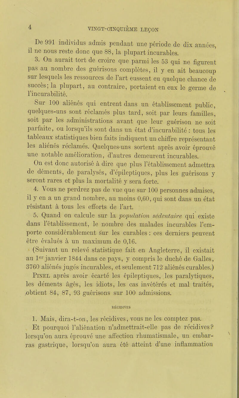 De 991 individus admis pendant une période de dix années, il ne nous reste donc que 88, la plupart incurables. 3. On aurait tort cle croire que parmi les 53 qui ne figurent pas au nombre des guêrisons complètes, il y en ait beaucoup sur lesquels les ressources de l'art eussent eu quelque chance de succès; la plupart, au contraire, portaient en eux le germe de l'incurabilité. Sur 100 aliénés qui entrent dans un établissement public, quelques-uns sont réclamés plus tard, soit par leurs familles, soit par les administrations avant que leur guérison ne soit parfaite, ou lorsqu'ils sont dans un état d'incurabilité : tous les tableaux statistiques bien faits indiquent un chiffre représentant les aliénés réclamés. Quelques-uns sortent après avoir éprouvé une notable amélioration, d'autres demeurent incurables. On est donc autorisé à dire que plus l'établissement admettra de déments, de paralysés, d'épileptiques, plus les guêrisons y seront rares et plus la mortalité y sera forte. 4. Vous ne perdrez pas cle vue que sur 100 personnes admises, il y en a un grand nombre, au moins 0,60, qui sont dans un état résistant à tous les efforts de l'art. ' 5. Quand on calcule sur la population sédentaire qui existe dans l'établissement, le nombre des malades incurables l'em- porte considérablement sur les curables : ces derniers peuvent être évalués à un maximum de 0,16. (Suivant un relevé statistique fait en Angleterre, il existait au 1er janvier 1844 dans ce pays, y compris le duché de Galles, 3760 aliénés jugés incurables, et seulement 712 aliénés curables.) Pinel après avoir écarté les épileptiques, les paralytiques, les cléments âgés, les idiots, les cas invétérés et mal traités, ■obtient 84, 87, 93 guêrisons sur 100 admissions. RÉCIDIVES 1. Mais, dira-t-on, les récidives, vous ne les comptez pas. Et pourquoi l'aliénation n'admettrait-elle pas de récidives? lorsqu'on aura éprouvé une affection rhumatismale, un embar- ras gastrique, lorsqu'on aura été atteint d'une inflammation