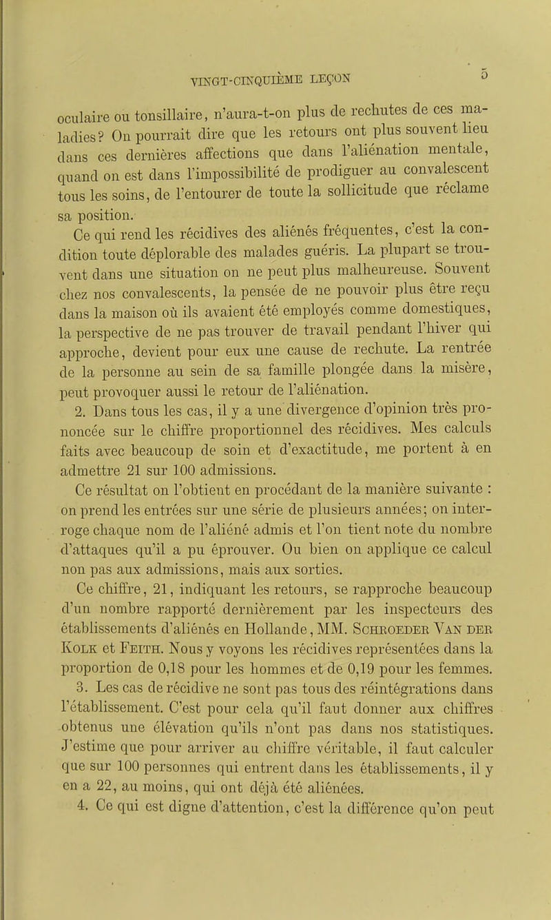 oculaire ou tonsillaire, n'aura-t-on plus de rechutes de ces ma- ladies? On pourrait dire que les retours ont plus souvent heu dans ces dernières affections que dans l'aliénation mentale, quand on est dans l'impossibilité de prodiguer au convalescent tous les soins, de l'entourer de toute la sollicitude que réclame sa position. Ce qui rend les récidives des aliénés fréquentes, c'est la con- dition toute déplorable des malades guéris. La plupart se trou- vent dans une situation on ne peut plus malheureuse. Souvent chez nos convalescents, la pensée de ne pouvoir plus être reçu dans la maison où ils avaient été employés comme domestiques, la perspective de ne pas trouver de travail pendant l'hiver qui approche, devient pour eux une cause de rechute. La rentrée de la personne au sein de sa famille plongée dans la misère, peut provoquer aussi le retour de l'aliénation. 2. Dans tous les cas, il y a une'divergence d'opinion très pro- noncée sur le chiffre proportionnel des récidives. Mes calculs faits avec beaucoup de soin et d'exactitude, me portent à en admettre 21 sur 100 admissions. Ce résultat on l'obtient en procédant de la manière suivante : on prend les entrées sur une série de plusieurs années; on inter- roge chaque nom de l'aliéné admis et l'on tient note du nombre d'attaques qu'il a pu éprouver. Ou bien on applique ce calcul non pas aux admissions, mais aux sorties. Ce chiffre, 21, indiquant les retours, se rapproche beaucoup d'un nombre rapporté dernièrement par les inspecteurs des établissements d'aliénés en Hollande,MM. Schroedee Van der Kolk et Feith. Nous y voyons les récidives représentées dans la proportion de 0,18 pour les hommes et de 0,19 pour les femmes. 3. Les cas de récidive ne sont pas tous des réintégrations dans l'établissement. C'est pour cela qu'il faut donner aux chiffres obtenus une élévation qu'ils n'ont pas dans nos statistiques. J'estime que pour arriver au chiffre véritable, il faut calculer que sur 100 personnes qui entrent dans les établissements, il y en a 22, au moins, qui ont déjà été aliénées. 4. Ce qui est cligne d'attention, c'est la différence qu'on peut