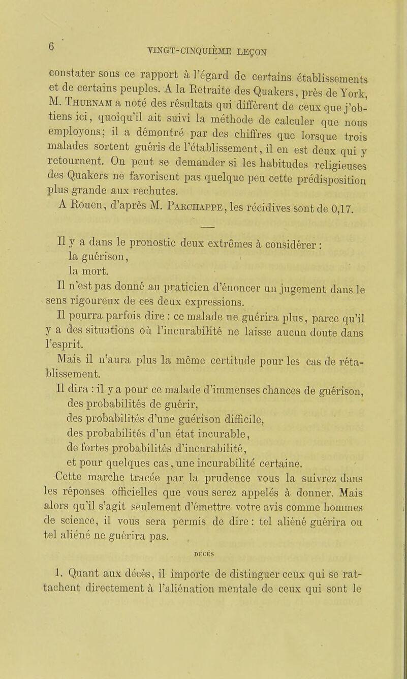 constater sous ce rapport à l'égard de certains établissements et de certains peuples. A la Retraite des Quakers, près de York, M. Thuenam a noté des résultats qui diffèrent de ceux que j'ob- tiens ici, quoiqu'il ait suivi la méthode de calculer que nous employons; il a démontré par des chiffres que lorsque trois malades sortent guéris de l'établissement, il en est deux qui y retournent. On peut se demander si les habitudes religieuses des Quakers ne favorisent pas quelque peu cette prédisposition plus grande aux rechutes. A Rouen, d'après M. Paechappe, les récidives sont de 0,17. Il y a dans le pronostic deux extrêmes à considérer : la guérison, la mort. Il n'est pas donné au praticien d'énoncer un jugement clans le sens rigoureux de ces deux expressions. Il pourra parfois dire : ce malade ne guérira plus, parce qu'il y a des situations où l'incurabilité ne laisse aucun doute dans l'esprit. Mais il n'aura plus la môme certitude pour les cas de réta- blissement. Il dira : il y a pour ce malade d'immenses chances de guérison, des probabilités de guérir, des probabilités d'une guérison difficile, des probabilités d'un état incurable, de fortes probabilités d'incurabilitê, et pour quelques cas, une incurabilité certaine. -Cette marche tracée par la prudence vous la suivrez dans les réponses officielles que vous serez appelés à donner. Mais alors qu'il s'agit seulement d'émettre votre avis comme hommes de science, il vous sera permis de dire: tel aliéné guérira ou tel aliéné ne guérira pas. ni i E8 1. Quant aux décès, il importe de distinguer ceux qui se rat- tachent directement cà l'aliénation mentale de ceux qui sont le