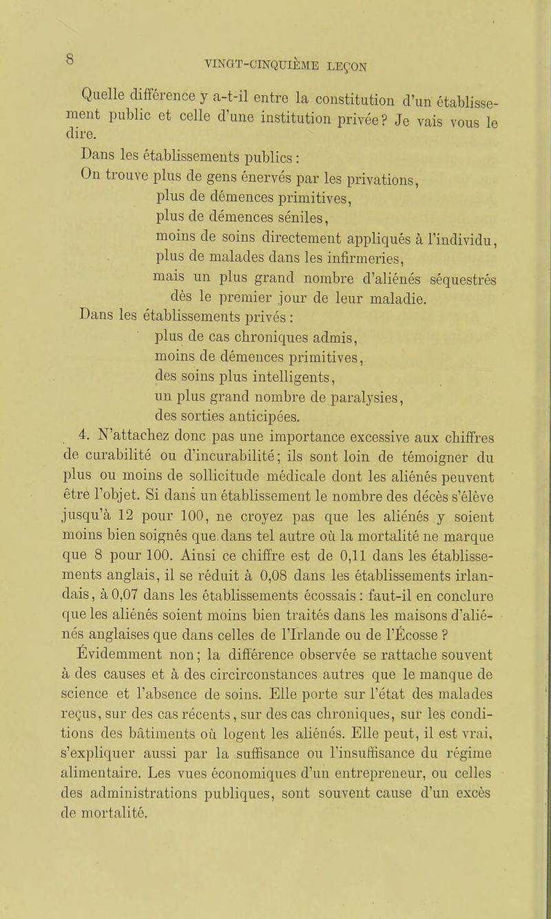 Quelle différence y a-t-il entre la constitution d'un établisse- ment public et celle d'une institution privée? Je vais vous le dire. Dans les établissements publics : On trouve plus de gens énervés par les privations, plus de démences primitives, plus de démences séniles, moins de soins directement appliqués à l'individu, plus de malades clans les infirmeries, mais un plus grand nombre d'aliénés séquestrés dès le premier jour de leur maladie. Dans les établissements privés : plus de cas chroniques admis, moins de démences primitives, des soins plus intelligents, un plus grand nombre de paralysies, des sorties anticipées. 4. N'attachez donc pas une importance excessive aux chiffres de curabilité ou d'incurabilité ; ils sont loin de témoigner du plus ou moins de sollicitude médicale dont les aliénés peuvent être l'objet. Si dans un établissement le nombre des décès s'élève jusqu'à 12 pour 100, ne croyez pas que les aliénés y soient moins bien soignés que. dans tel autre où la mortalité ne marque que 8 pour 100. Ainsi ce chiffre est de 0,11 dans les établisse- ments anglais, il se réduit à 0,08 dans les établissements irlan- dais , à 0,07 dans les établissements écossais : faut-il en conclure que les aliénés soient moins bien traités dans les maisons d'alié- nés anglaises que dans celles de l'Irlande ou de l'Ecosse ? Évidemment non ; la différence observée se rattache souvent à des causes et à des circirconstances autres que le manque de science et l'absence de soins. Elle porte sur l'état des malades reçus, sur des cas récents, sur des cas chroniques, sur les condi- tions des bâtiments où logent les aliénés. Elle peut, il est vrai, s'expliquer aussi par la suffisance ou l'insuffisance du régime alimentaire. Les vues économiques d'un entrepreneur, ou celles des administrations publiques, sont souvent cause d'un excès de mortalité.
