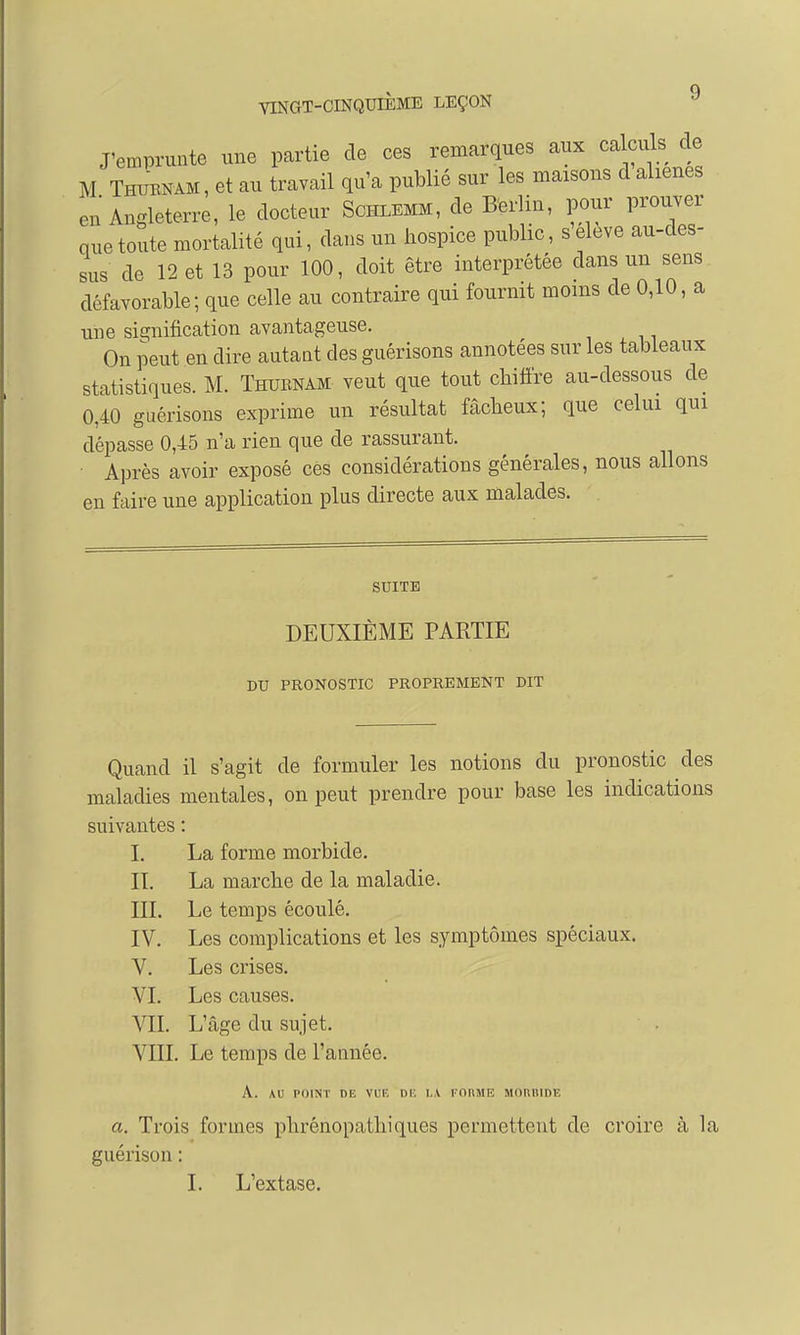 Q VINGT-CINQUIEME LEÇON J'emprunte une partie de ces remarques aux calculs de M Thuenam, et au travail qu'a publié sur les maisons d aliènes en Angleterre, le docteur Schlemm, de Berlin, pour prouver que toute mortalité qui, dans un hospice public, seleve au-des- sus de 12 et 13 pour 100, doit être interprétée dans un sens défavorable; que celle au contraire qui fournit moins de 0,10, a une signification avantageuse. On peut en dire autant cles guérisons annotées sur les tableaux statistiques. M. Thubnam veut que tout chiffre au-dessous de 0,40 guérisons exprime un résultat fâcheux; que celui qui dépasse 0,45 n'a rien que de rassurant. Après avoir exposé ces considérations générales, nous allons en faire une application plus directe aux malades. SUITE DEUXIÈME PARTIE DU PRONOSTIC PROPREMENT DIT Quand il s'agit de formuler les notions du pronostic des maladies mentales, on peut prendre pour base les indications suivantes : I. La forme morbide. IL La marche de la maladie. III. Le temps écoulé. IV. Les complications et les symptômes spéciaux. V. Les crises. VI. Les causes. VII. L'âge du sujet. VIII. Le temps de l'année. A. AU POINT DE VUE DE LA FORME MORDIDE a. Trois formes phrénopathiques permettent de croire à la guérison : I. L'extase.