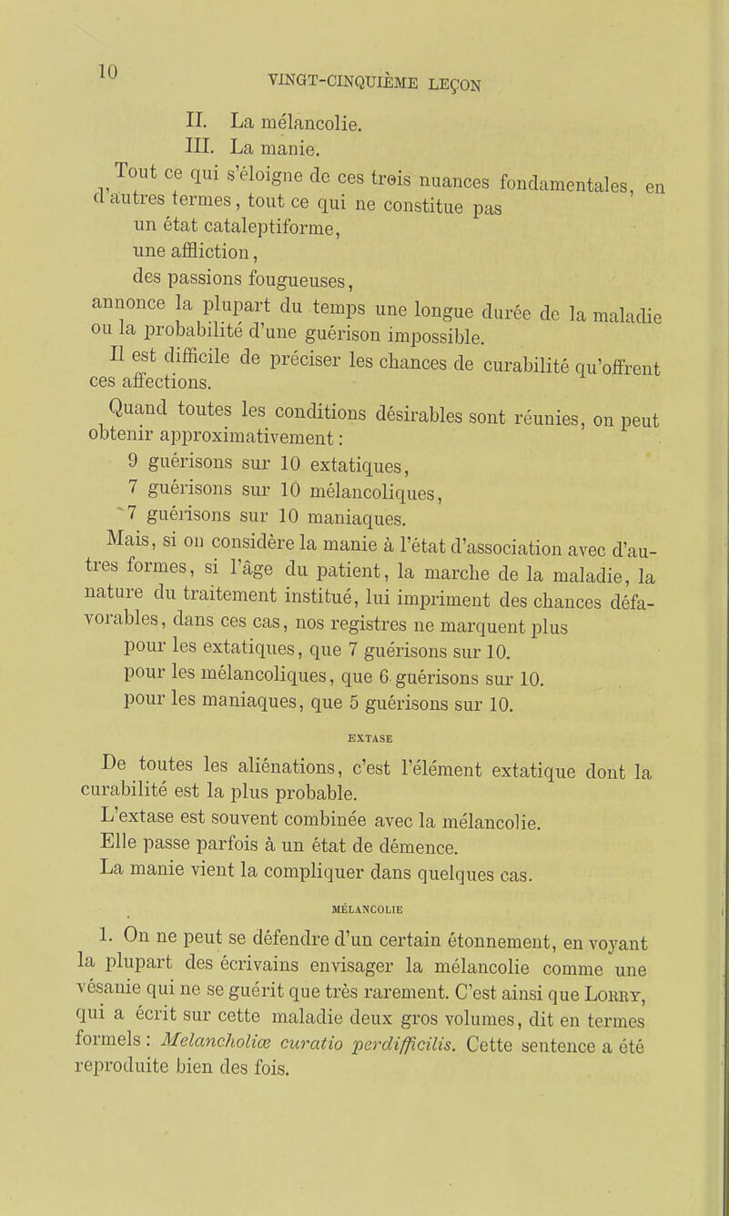 IL La mélancolie. III. La manie. Tout ce qui s'éloigne de ces trois nuances fondamentales, en d autres termes, tout ce qui ne constitue pas un état cataleptiforme, une affliction, des passions fougueuses, annonce la plupart du temps une longue durée de la maladie ou la probabdité d'une guérison impossible. Il est difficile de préciser les chances de curabilité qu'offrent ces affections. Quand toutes les conditions désirables sont réunies, on peut obtenir approximativement : 9 guérisons sur 10 extatiques, 7 guérisons sur 10 mélancoliques, 7 guérisons sur 10 maniaques. Mais, si on considère la manie à l'état d'association avec d'au- tres formes, si l'âge du patient, la marche de la maladie, la nature du traitement institué, lui impriment des chances défa- vorables, dans ces cas, nos registres ne marquent plus pour les extatiques, que 7 guérisons sur 10. pour les mélancoliques, que 6.guérisons sur 10. pour les maniaques, que 5 guérisons sur 10. EXTASE De toutes les aliénations, c'est l'élément extatique dont la curabilité est la plus probable. L'extase est souvent combinée avec la mélancolie. Elle passe parfois à un état de démence. La manie vient la compliquer dans quelques cas. MÉLANCOLIE 1. On ne peut se défendre d'un certain étonnement, en voyant la plupart des écrivains envisager la mélancolie comme une vésanie qui ne se guérit que très rarement. C'est ainsi que Lobby, qui a écrit sur cette maladie deux gros volumes, dit en termes formels : Melancholiœ curatio percli/fîcilis. Cette sentence a été reproduite bien des fois.