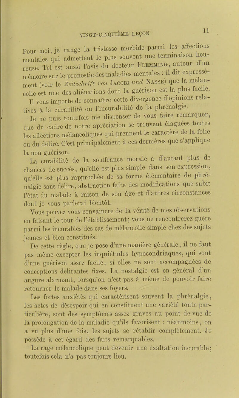 Tour moi, je range la tristesse morbide parmi les affections mentales qui admettent le plus souvent une terminaison heu- reuse Tel est aussi l'avis du docteur Flemming, auteur cl un mémoire sur le pronostic des maladies mentales : il dit expressé- ment (voir le Zeitschrift von Jacobi und Nasse) que la mélan- colie est une des aliénations dont la guérison est la plus facile. Il vous importe de connaître cette divergence d'opinions rela- tives à la curabilité ou l'incnrabilité de la pbrénalgie. Je ne puis toutefois me dispenser de vous faire remarquer, que du cadre de notre apréciation se trouvent élaguées toutes les affections mélancoliques qui prennent le caractère de la folie ou du délire. C'est principalement à ces dernières que s'applique la non guérison. La curabilité de la souffrance morale a d'autant plus de chances de succès, qu'elle est plus simple clans son expression, qu'elle est plus rapprochée de sa forme élémentaire de phre- nalgie sans délire, abstraction faite des modifications que subit l'état du malade à raison de son âge et d'autres circonstances dont je vous parlerai bientôt. Vous pouvez vous convaincre de la vérité de mes observations en faisant le tour de l'établissement; vous ne rencontrerez guère parmi les incurables des cas de mélancolie simple chez des sujets jeunes et bien constitués. De cette règle, que je pose d'une manière générale, il ne faut pas même excepter les inquiétudes hypocondriaques, qui sont d'une guérison assez facile, si elles ne sont accompagnées de conceptions délirantes fixes. La nostalgie est en général d'un augure alarmant, lorsqu'on n'est pas à même de pouvoir faire retourner le malade dans ses foyers. Les fortes anxiétés qui caractérisent souvent la pbrénalgie, les actes de désespoir qui en constituent une variété toute par- ticulière, sont des symptômes assez graves au point de vue de la prolongation de la maladie qu'ils favorisent : néanmoins, on a vu plus dune fois, les sujets se rétablir complètement. Je possède à cet égard des faits remarquables. La rage mélancolique peut devenir une exaltation incurable ; toutefois cela n'a pas toujours lieu.