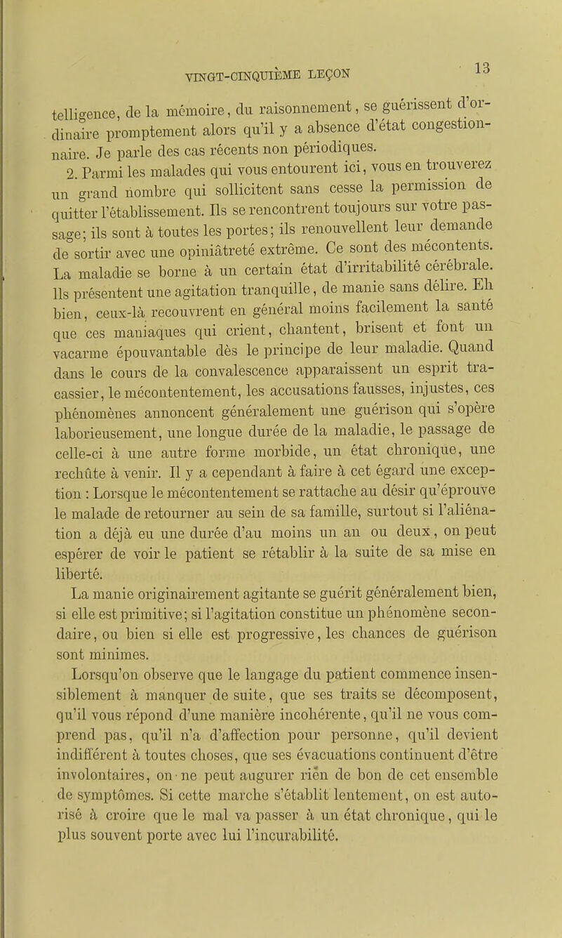 telli-euce, de la mémoire, du raisonnement, se guérissent dor- dinaire promptement alors qu'il y a absence d'état congestion- naire. Je parle des cas récents non périodiques. 2 Parmi les malades qui vous entourent ici, vous en trouverez un grand nombre qui sollicitent sans cesse la permission de quitter l'établissement. Ils se rencontrent toujours sur votre pas- sage; ils sont à toutes les portes; ils renouvellent leur demande de sortir avec une opiniâtreté extrême. Ce sont des mécontents. La maladie se borne à un certain état d'irritabilité cérébrale. Ils présentent une agitation tranquille, de manie sans délire. Eh bien, ceux-là recouvrent en général moins facilement la santé que ces maniaques qui crient, chantent, brisent et font un vacarme épouvantable dès le principe de leur maladie. Quand dans le cours de la convalescence apparaissent un esprit tra- cassier, le mécontentement, les accusations fausses, injustes, ces phénomènes annoncent généralement une guérison qui s'opère laborieusement, une longue durée de la maladie, le passage de celle-ci à une autre forme morbide, un état chronique, une rechute à venir. Il y a cependant à faire à cet égard une excep- tion : Lorsque le mécontentement se rattache au désir qu'éprouve le malade de retourner au sein de sa famille, surtout si l'aliéna- tion a déjà eu une durée d'au moins un an ou deux, on peut espérer de voir le patient se rétablir à la suite de sa mise en liberté. La manie originairement agitante se guérit généralement bien, si elle est primitive; si l'agitation constitue un phénomène secon- daire , ou bien si elle est progressive, les chances de guérison sont minimes. Lorsqu'on observe que le langage du patient commence insen- siblement à manquer de suite, que ses traits se décomposent, qu'il vous répond d'une manière incohérente, qu'il ne vous com- prend pas, qu'il n'a d'affection pour personne, qu'il devient indifférent à toutes choses, que ses évacuations continuent d'être involontaires, on ne peut augurer rien de bon de cet ensemble de symptômes. Si cette marche s'établit lentement, on est auto- risé à croire que le mal va passer à un état chronique, qui le plus souvent porte avec lui l'incurabilité.