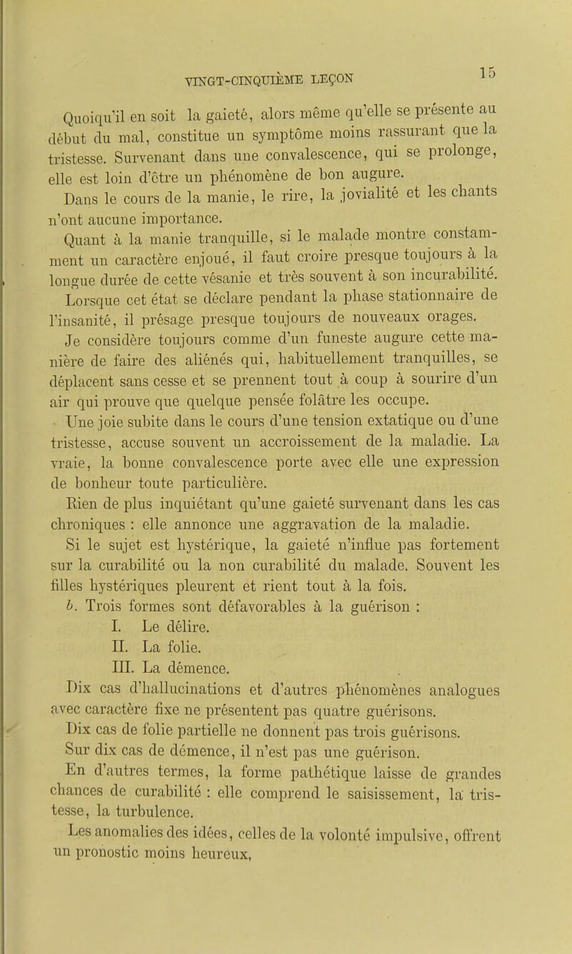 Quoiqu'il en soit la gaieté, alors même qu'elle se présente au début du mal, constitue un symptôme moins rassurant que la tristesse. Survenant dans une convalescence, qui se prolonge, elle est loin d'être un phénomène de bon augure. Dans le cours de la manie, le rire, la jovialité et les chants n'ont aucune importance. Quant à la manie tranquille, si le malade montre constam- ment un caractère enjoué, il faut croire presque toujours à la longue durée de cette vésanie et très souvent à son incurabilité. Lorsque cet état se déclare pendant la phase stationnaire de l'insanité, il présage presque toujours cle nouveaux orages. Je considère toujours comme d'un funeste augure cette ma- nière de faire des aliénés qui, habituellement tranquilles, se déplacent sans cesse et se prennent tout à coup à sourire d'un air qui prouve que quelque pensée folâtre les occupe. Une joie subite dans le cours d'une tension extatique ou d'une tristesse, accuse souvent un accroissement de la maladie. La vraie, la bonne convalescence porte avec elle une expression de bonheur toute particulière. Rien de plus inquiétant qu'une gaieté survenant dans les cas chroniques : elle annonce une aggravation de la maladie. Si le sujet est hystérique, la gaieté n'influe pas fortement sur la curabilité ou la non curabilité du malade. Souvent les filles hystériques pleurent et rient tout à la fois. b. Trois formes sont défavorables à la guérison : I. Le délire. II. La folie. III. La démence. Dix cas d'hallucinations et d'autres phénomènes analogues avec caractère fixe ne présentent pas quatre guérisons. Dix cas de folie partielle ne donnent pas trois guérisons. Sur dix cas de démence, il n'est pas une guérison. En d'autres termes, la forme pathétique laisse cle grandes chances de curabilité : elle comprend le saisissement, la tris- tesse, la turbulence. Les anomalies des idées, celles de la volonté impulsive, offrent un pronostic moins heureux,