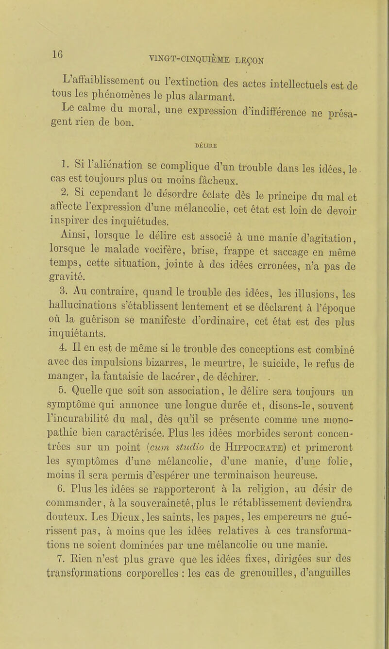 L'affaiblissement ou l'extinction des actes intellectuels est de tous les phénomènes le plus alarmant. Le calme du moral, une expression d'indifférence ne présa- gent rien de bon. DELIRE 1. Si l'aliénation se complique d'un trouble dans les idées, le cas est toujours plus ou moins fâcheux. 2. Si cependant le désordre éclate dès le principe du mal et affecte l'expression d'une mélancolie, cet état est loin de devoir inspirer des inquiétudes. Ainsi, lorsque le délire est associé à une manie d'agitation, lorsque le malade vocifère, brise, frappe et saccage en même temps, cette situation, jointe à des idées erronées, n'a pas de gravité. 3. Au contraire, quand le trouble des idées, les illusions, les hallucinations s'établissent lentement et se déclarent à l'époque où la guérison se manifeste d'ordinaire, cet état est des plus inquiétants. 4. Il en est de même si le trouble des conceptions est combiné avec des impulsions bizarres, le meurtre, le suicide, le refus de manger, la fantaisie de lacérer, de déchirer. . 5. Quelle que soit son association, le délire sera toujours un symptôme qui annonce une longue durée et, disons-le, souvent l'incurabilité du mal, dès qu'il se présente comme une mono- pathie bien caractérisée. Plus les idées morbides seront concen- trées sur un point (cum studio de Hippoceate) et primeront les symptômes d'une mélancolie, d'une manie, d'une folie, moins il sera permis d'espérer une terminaison heureuse. 6. Plus les idées se rapporteront à la religion, au désir de commander, à la souveraineté, plus le rétablissement deviendra douteux. Les Dieux,les saints, les papes, les empereurs ne gué- rissent pas, à moins que les idées relatives à ces transforma- tions ne soient dominées par une mélancolie ou une manie. 7. Rien n'est plus grave que les idées fixes, dirigées sur des transformations corporelles : les cas de grenouilles, d'anguilles