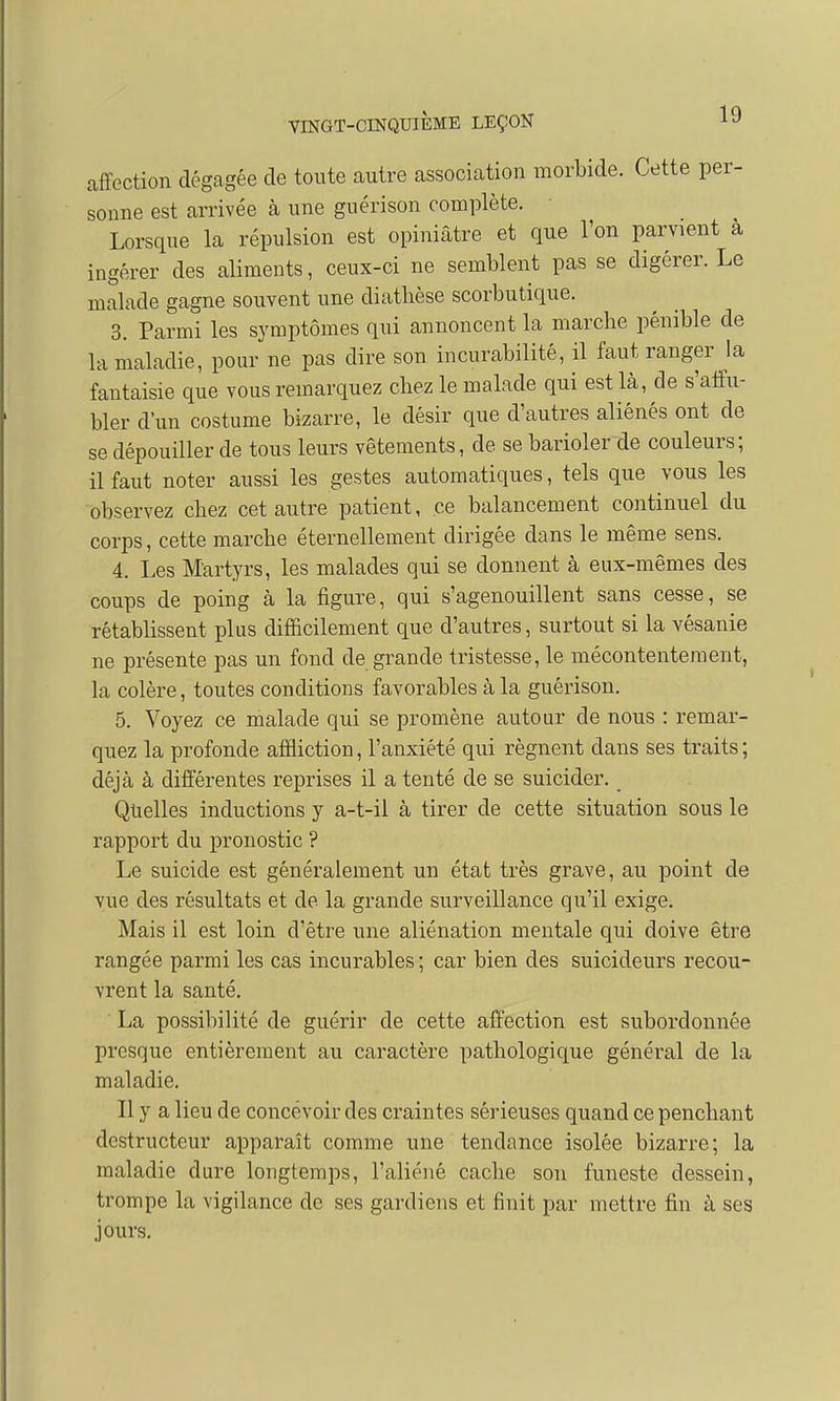 affection dégagée de toute autre association morbide. Cette per- sonne est arrivée à une guérison complète. Lorsque la répulsion est opiniâtre et que l'on parvient a ingérer des aliments, ceux-ci ne semblent pas se digérer. Le malade gagne souvent une diathèse scorbutique. 3. Parmi les symptômes qui annoncent la marche pénible de la maladie, pour ne pas dire son incurabilité, il faut ranger la fantaisie que vous remarquez chez le malade qui est là, de s'affu- bler d'un costume bizarre, le désir que d'autres aliénés ont de se dépouiller de tous leurs vêtements, de se barioler de couleurs; il faut noter aussi les gestes automatiques, tels que vous les observez chez cet autre patient, ce balancement continuel du corps, cette marche éternellement dirigée dans le même sens. 4. Les Martyrs, les malades qui se donnent à eux-mêmes des coups de poing à la figure, qui s'agenouillent sans cesse, se rétablissent plus difficilement que d'autres, surtout si la vésanie ne présente pas un fond de grande tristesse, le mécontentement, la colère, toutes conditions favorables à la guérison. 5. Voyez ce malade qui se promène autour de nous : remar- quez la profonde affliction, l'anxiété qui régnent dans ses traits ; déjà à différentes reprises il a tenté de se suicider. Quelles inductions y a-t-il à tirer de cette situation sous le rapport du pronostic ? Le suicide est généralement un état très grave, au point de vue des résultats et de la grande surveillance qu'il exige. Mais il est loin d'être une aliénation mentale qui doive être rangée parmi les cas incurables ; car bien des suicideurs recou- vrent la santé. La possibilité de guérir de cette affection est subordonnée presque entièrement au caractère pathologique général de la maladie. Il y a lieu de concevoir des craintes sérieuses quand ce penchant destructeur apparaît comme une tendance isolée bizarre; la maladie dure longtemps, l'aliéné cache son funeste dessein, trompe la vigilance de ses gardiens et finit par mettre fin à ses jours.