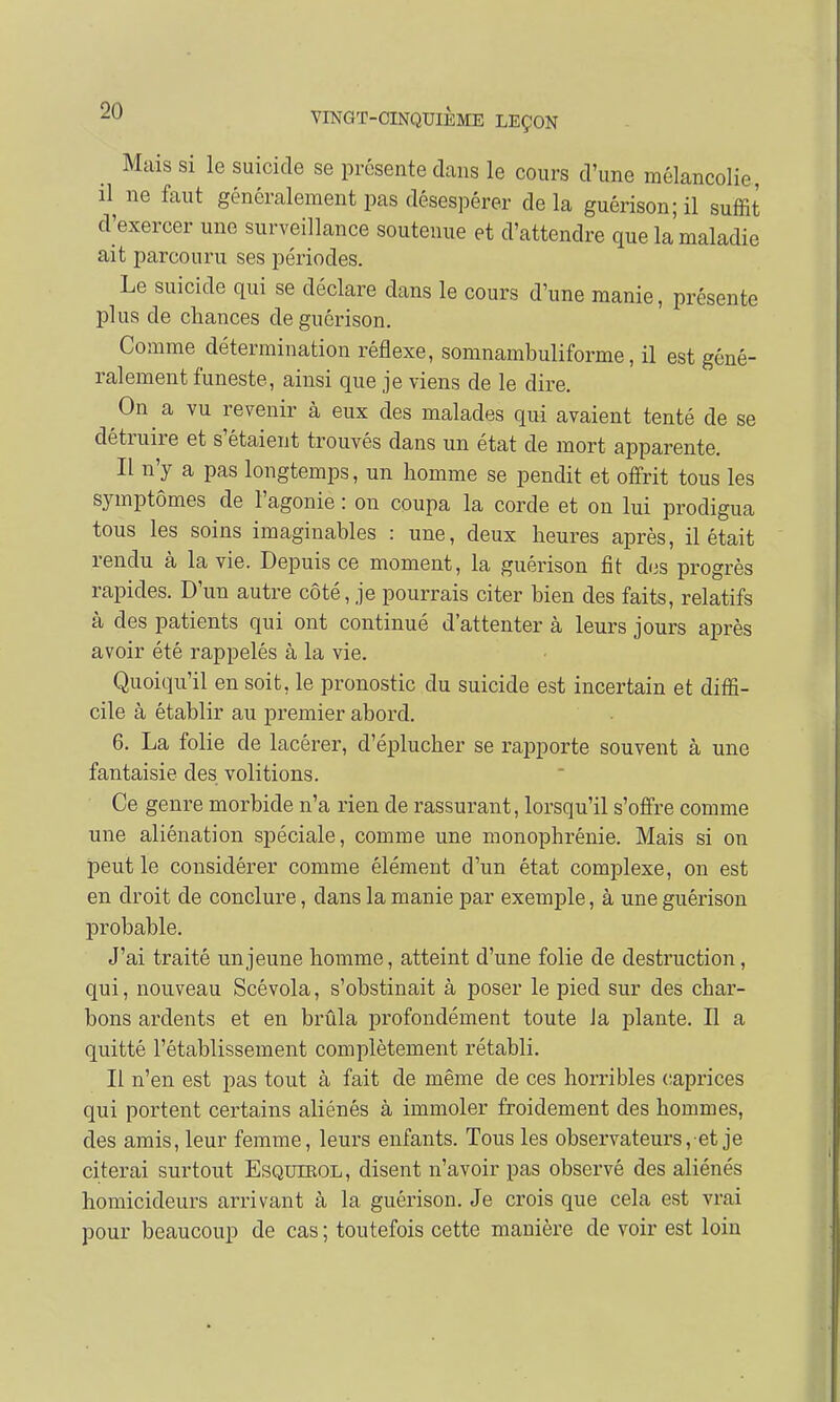 Mais si le suicide se présente dans le cours d'une mélancolie, il ne faut généralement pas désespérer delà guérison;il suffit d'exercer une surveillance soutenue et d'attendre que la maladie ait parcouru ses périodes. Le suicide qui se déclare dans le cours d'une manie, présente plus de chances deguôrison. Comme détermination réflexe, somnambuliforme, il est géné- ralement funeste, ainsi que je viens de le dire. On a vu revenir à eux des malades qui avaient tenté de se détruire et s'étaient trouvés dans un état de mort apparente. Il n'y a pas longtemps, un homme se pendit et offrit tous les symptômes de l'agonie : on coupa la corde et on lui prodigua tous les soins imaginables : une, deux heures après, il était rendu à la vie. Depuis ce moment, la guérison fît dos progrès rapides. D'un autre côté, je pourrais citer bien des faits, relatifs à des patients qui ont continué d'attenter à leurs jours après avoir été rappelés à la vie. Quoiqu'il en soit, le pronostic du suicide est incertain et diffi- cile à établir au premier abord. 6. La folie de lacérer, d'éplucher se rapporte souvent à une fantaisie des volitions. Ce genre morbide n'a rien de rassurant, lorsqu'il s'offre comme une aliénation spéciale, comme une monophrénie. Mais si on peut le considérer comme élément d'un état complexe, on est en droit de conclure, clans la manie par exemple, à une guérison probable. J'ai traité un jeune homme, atteint d'une folie de destruction, qui, nouveau Scévola, s'obstinait à poser le pied sur des char- bons ardents et en brûla profondément toute la plante. Il a quitté l'établissement complètement rétabli. Il n'en est pas tout à fait de même de ces horribles caprices qui portent certains aliénés à immoler froidement des hommes, des amis, leur femme, leurs enfants. Tous les observateurs, et je citerai surtout Esqutrol, disent n'avoir pas observé des aliénés homicideurs arrivant à la guérison. Je crois que cela est vrai pour beaucoup de cas ; toutefois cette manière de voir est loin