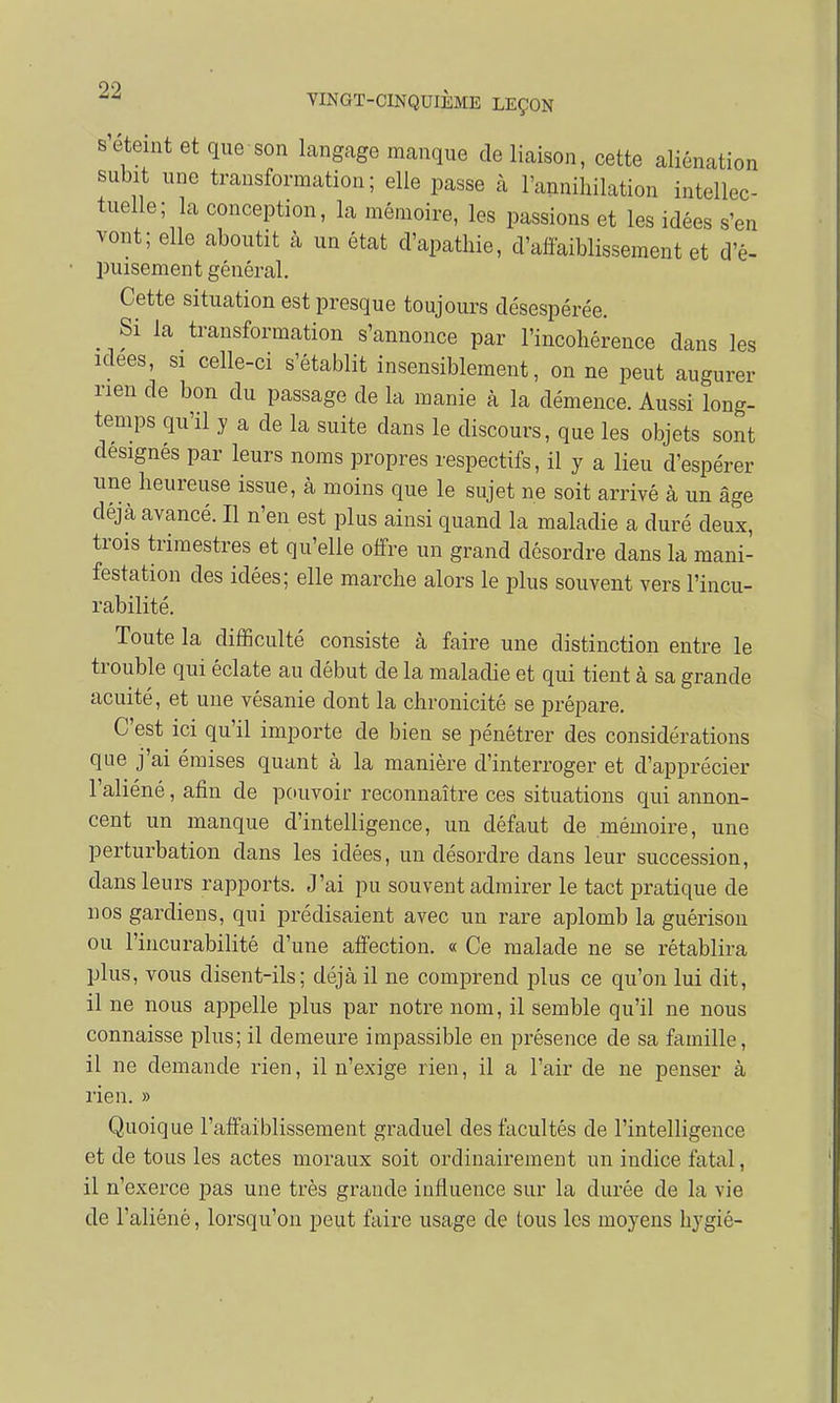 s'éteint et que son langage manque de liaison, cette aliénation subit une transformation; elle passe à l'annihilation intellec- tuelle; la conception, la mémoire, les passions et les idées s'en vont; elle aboutit à un état d'apathie, d'affaiblissement et d'é- puisement général. Cette situation est presque toujours désespérée. Si la transformation s'annonce par l'incohérence dans les idées, si celle-ci s'établit insensiblement, on ne peut augurer rien de bon du passage de la manie à la démence. Aussi long- temps qu'il y a de la suite dans le discours, que les objets sont designés par leurs noms propres respectifs, il y a lieu d'espérer une heureuse issue, à moins que le sujet ne soit arrivé à un âge déjà avancé. Il n'en est plus ainsi quand la maladie a duré deux, trois trimestres et qu'elle offre un grand désordre dans la mani- festation des idées; elle marche alors le plus souvent vers l'incu- rabilité. Toute la difficulté consiste à faire une distinction entre le trouble qui éclate au début de la maladie et qui tient à sa grande acuité, et une vésanie dont la chronicité se prépare. C'est ici qu'il importe de bien se pénétrer des considérations que j'ai émises quant à la manière d'interroger et d'apprécier l'aliéné, afin de pouvoir reconnaître ces situations qui annon- cent un manque d'intelligence, un défaut de mémoire, une perturbation dans les idées, un désordre dans leur succession, dans leurs rapports. J'ai pu souvent admirer le tact pratique de nos gardiens, qui prédisaient avec un rare aplomb la guérison ou l'incurabilité d'une affection. « Ce malade ne se rétablira plus, vous disent-ils; déjà il ne comprend plus ce qu'on lui dit, il ne nous appelle plus par notre nom, il semble qu'il ne nous connaisse plus; il demeure impassible en présence de sa famille, il ne demande rien, il n'exige rien, il a l'air de ne penser à rien. » Quoique l'affaiblissement graduel des facultés de l'intelligence et de tous les actes moraux soit ordinairement un indice fatal, il n'exerce pas une très grande influence sur la durée de la vie de l'aliéné, lorsqu'on peut faire usage de tous les moyens hygié-