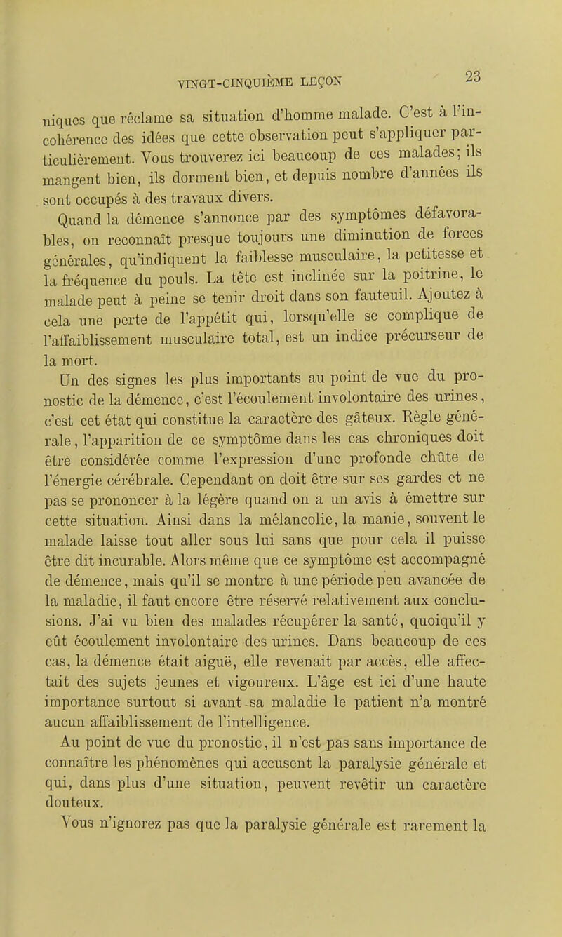 niques que réclame sa situation d'homme malade. C'est à l'in- cohérence des idées que cette observation peut s'appliquer par- ticulièrement. Vous trouverez ici beaucoup de ces malades; ils mangent bien, ils dorment bien, et depuis nombre d'années ils sont occupés à des travaux divers. Quand la démence s'annonce par des symptômes défavora- bles, on reconnaît presque toujours une diminution de forces générales, qu'indiquent la faiblesse musculaire, la petitesse et la fréquence du pouls. La tête est inclinée sur la poitrine, le malade peut à peine se tenir droit dans son fauteuil. Ajoutez à cela une perte de l'appétit qui, lorsqu'elle se complique de l'affaiblissement musculaire total, est un indice précurseur de la mort. Un des signes les plus importants au point de vue du pro- nostic de la démence, c'est l'écoulement involontaire des urines, c'est cet état qui constitue la caractère des gâteux. Règle géné- rale , l'apparition de ce symptôme dans les cas chroniques doit être considérée comme l'expression d'une profonde chûte de l'énergie cérébrale. Cependant on doit être sur ses gardes et ne pas se prononcer à la légère quand on a un avis à émettre sur cette situation. Ainsi dans la mélancolie, la manie, souvent le malade laisse tout aller sous lui sans que pour cela il puisse être dit incurable. Alors même que ce symptôme est accompagné de démeuce, mais qu'il se montre à une période peu avancée de la maladie, il faut encore être réservé relativement aux conclu- sions. J'ai vu bien des malades récupérer la santé, quoiqu'il y eût écoulement involontaire des urines. Dans beaucoup de ces cas, la démence était aiguë, elle revenait par accès, elle affec- tait des sujets jeunes et vigoureux. L'âge est ici d'une haute importance surtout si avant-sa maladie le patient n'a montré aucun affaiblissement de l'intelligence. Au point de vue du pronostic, il n'est pas sans importance de connaître les phénomènes qui accusent la paralysie générale et qui, dans plus d'une situation, peuvent revêtir un caractère douteux. Vous n'ignorez pas que la paralysie générale est rarement la