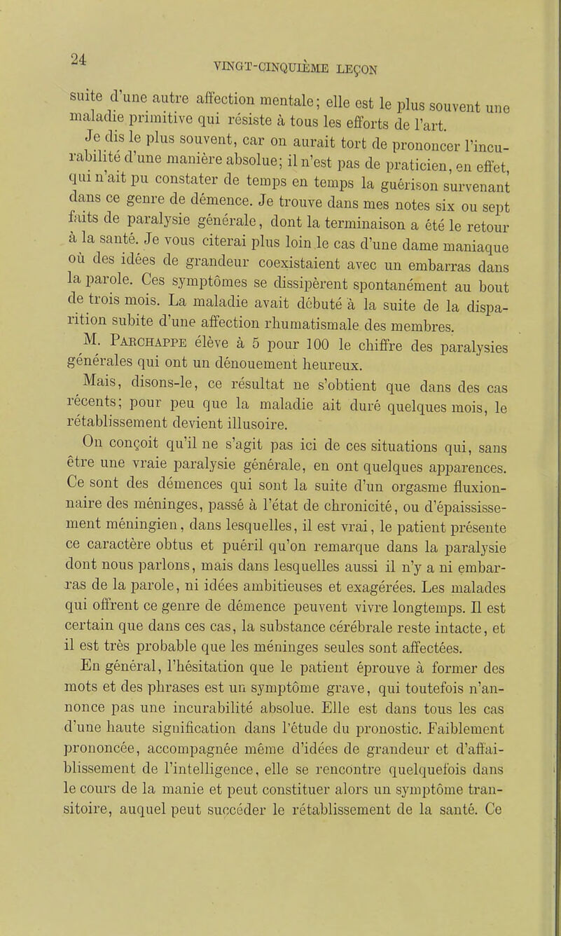 suite d'une autre affection mentale; elle est le plus souvent une maladie primitive qui résiste à tous les efforts de l'art Je dis le plus souvent, car on aurait tort de prononcer l'incu- rabilite d'une manière absolue; il n'est pas de praticien, en effet qui n'ait pu constater de temps en temps la guérison survenant dans ce genre de démence. Je trouve dans mes notes six ou sept faits de paralysie générale, dont la terminaison a été le retour à la santé. Je vous citerai plus loin le cas d'une dame maniaque où des idées de grandeur coexistaient avec un embarras dans la parole. Ces symptômes se dissipèrent spontanément au bout de trois mois. La maladie avait débuté à la suite de la dispa- rition subite d'une affection rhumatismale des membres. M. Pakchappe élève à 5 pour 100 le chiffre des paralysies générales qui ont un dénouement heureux. Mais, disons-le, ce résultat ne s'obtient que dans des cas récents; pour peu que la maladie ait duré quelques mois, le rétablissement devient illusoire. On conçoit qu'il ne s'agit pas ici de ces situations qui, sans être une vraie paralysie générale, en ont quelques apparences. Ce sont des clémences qui sont la suite d'un orgasme fluxion- naire des méninges, passé à l'état de chronicité, ou d'épaississe- ment méningien, dans lesquelles, il est vrai, le patient présente ce caractère obtus et puéril qu'on remarque dans la paralysie dont nous parlons, mais dans lesquelles aussi il n'y a ni embar- ras de la parole, ni idées ambitieuses et exagérées. Les malades qui offrent ce genre de démence peuvent vivre longtemps. Il est certain que dans ces cas, la substance cérébrale reste intacte, et il est très probable que les méninges seules sont affectées. En général, l'hésitation que le patient éprouve à former des mots et des phrases est un symptôme grave, qui toutefois n'an- nonce pas une incurabilité absolue. Elle est clans tous les cas d'une haute signification dans l'étude du pronostic. Faiblement prononcée, accompagnée même d'idées de grandeur et d'affai- blissement de l'intelligence, elle se rencontre quelquefois dans le cours de la manie et peut constituer alors un symptôme tran- sitoire, auquel peut succéder le rétablissement de la santé. Ce
