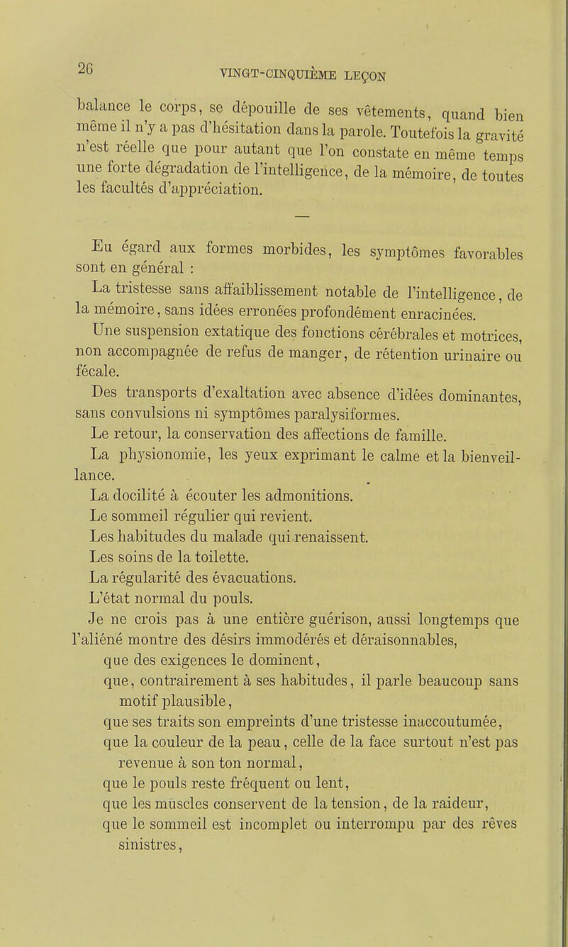 2G balance le corps, se dépouille de ses vêtements, quand bien même il n'y a pas d'hésitation dans la parole. Toutefois la gravité n'est réelle que pour autant que l'on constate en même temps une forte dégradation de l'intelligence, de la mémoire, de toutes les facultés d'appréciation. Eu égard aux formes morbides, les symptômes favorables sont en général : La tristesse sans affaiblissement notable de l'intelligence, de la mémoire, sans idées erronées profondément enracinées. Une suspension extatique des fonctions cérébrales et motrices, non accompagnée de refus de manger, de rétention urinaire ou fécale. Des transports d'exaltation avec absence d'idées dominantes, sans convulsions ni symptômes paralysiformes. Le retour, la conservation des affections de famille. La ph3rsionomie, les yeux exprimant le calme et la bienveil- lance. La docilité à écouter les admonitions. Le sommeil régulier qui revient. Les habitudes du malade qui renaissent. Les soins de la toilette. La régularité des évacuations. L'état normal du pouls. Je ne crois pas à une entière guérison, aussi longtemps que l'aliéné montre des désirs immodérés et déraisonnables, que des exigences le dominent, que, contrairement à ses habitudes, il parle beaucoup sans motif plausible, que ses traits son empreints d'une tristesse inaccoutumée, que la couleur de la peau, celle de la face surtout n'est pas revenue à son ton normal, que le pouls reste fréquent ou lent, que les muscles conservent de la tension, de la raideur, que le sommeil est incomplet ou interrompu par des rêves sinistres,