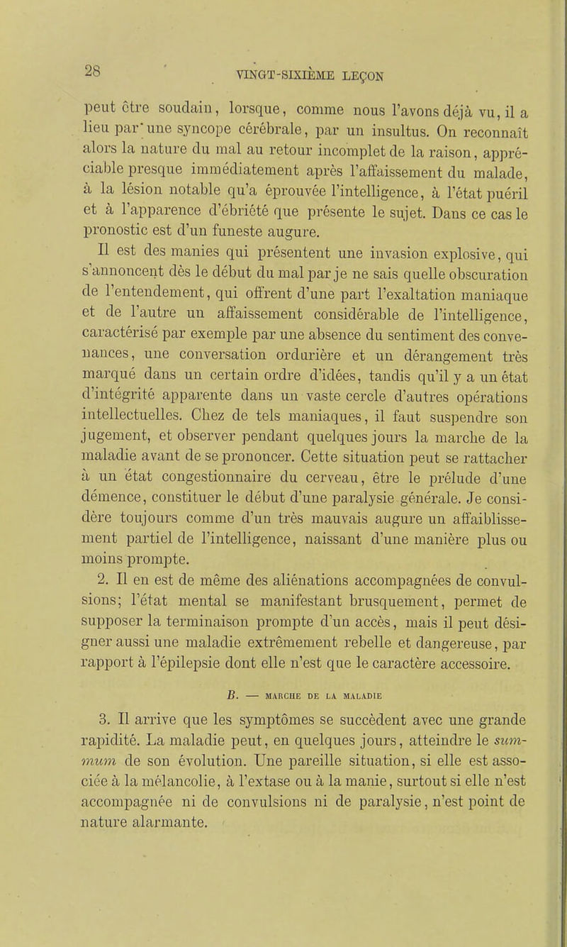 peut être soudain, lorsque, comme nous l'avons déjà vu, il a lieu par;une syncope cérébrale, par un insultus. On reconnaît alors la nature du mal au retour incomplet de la raison, appré- ciable presque immédiatement après l'affaissement du malade, à la lésion notable qu'a éprouvée l'intelligence, à l'état puéril et à l'apparence d'ébriété que présente le sujet. Dans ce cas le pronostic est d'un funeste augure. Il est des manies qui présentent une invasion explosive, qui s'annoncent dès le début du mal par je ne sais quelle obscuration de l'entendement, qui offrent d'une part l'exaltation maniaque et de l'autre un affaissement considérable de l'intelligence, caractérisé par exemple par une absence du sentiment des conve- nances, une conversation ordurière et un dérangement très marqué dans un certain ordre d'idées, tandis qu'il y a un état d'intégrité apparente dans un vaste cercle d'autres opérations intellectuelles. Cbez de tels maniaques, il faut suspendre son jugement, et observer pendant quelques jours la marche de la maladie avant de se prononcer. Cette situation peut se rattacher à un état congestionnaire du cerveau, être le prélude d'une démence, constituer le début d'une paralysie générale. Je consi- dère toujours comme d'un très mauvais augure un affaiblisse- ment partiel de l'intelligence, naissant d'une manière plus ou moins prompte. 2. Il en est de même des aliénations accompagnées de convul- sions; l'état mental se manifestant brusquement, permet de supposer la terminaison prompte d'un accès, mais il peut dési- gner aussi une maladie extrêmement rebelle et dangereuse, par rapport à l'épilepsie dont elle n'est que le caractère accessoire. B. MARCHE DE LA MALADIE 3. Il arrive que les symptômes se succèdent avec une grande rapidité. La maladie peut, en quelques jours, atteindre le sum- mum de son évolution. Une pareille situation, si elle est asso- ciée à la mélancolie, à l'extase ou à la manie, surtout si elle n'est accompagnée ni de convulsions ni de paralysie, n'est point de nature alarmante.