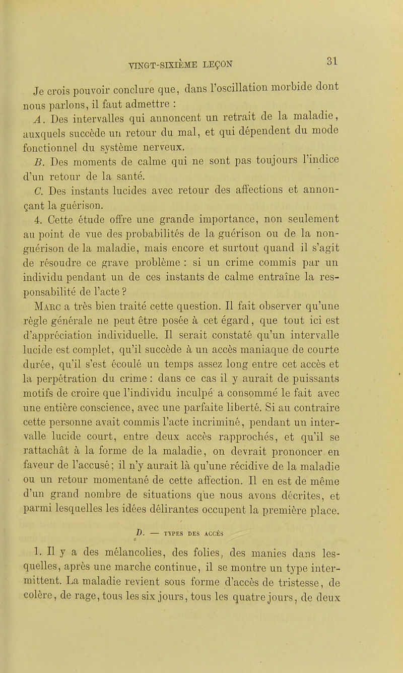 Je crois pouvoir conclure que, dans l'oscillation morbide dont nous parlons, il faut admettre : A. Des intervalles qui annoncent un retrait de la maladie, auxquels succède un retour du mal, et qui dépendent du mode fonctionnel du système nerveux. B. Des moments de calme qui ne sont pas toujours l'indice d'un retour de la santé. C. Des instants lucides avec retour des affections et annon- çant la guérison. 4. Cette étude offre une grande importance, non seulement au point de vue des probabilités de la guérison ou de la non- guérison de la maladie, mais encore et surtout quand il s'agit de résoudre ce grave problème : si un crime commis par un individu pendant un de ces instants de calme entraîne la res- ponsabilité de l'acte ? Makc a très bien traité cette question. Il fait observer qu'une règle générale ne peut être posée à cet égard, que tout ici est d'appréciation individuelle. Il serait constaté qu'un intervalle lucide est complet, qu'il succède à un accès maniaque de courte durée, qu'il s'est écoulé un temps assez long entre cet accès et la perpétration du crime : dans ce cas il y aurait de puissants motifs de croire que l'individu inculpé a consommé le fait avec une entière conscience, avec une parfaite liberté. Si au contraire cette personne avait commis l'acte incriminé, pendant un inter- valle lucide court, entre deux accès rapprochés, et qu'il se rattachât à la forme de la maladie, on devrait prononcer en faveur de l'accusé; il n'y aurait là qu'une récidive de la maladie ou un retour momentané de cette affection. Il en est de même d'un grand nombre de situations que nous avons décrites, et parmi lesquelles les idées délirantes occupent la première place. D. TYPES DES ACCÈS ê 1. Il y a des mélancolies, des folies, des manies dans les- quelles, après une marche continue, il se montre un type inter- mittent. La maladie revient sous forme d'accès de tristesse, de colère, de rage, tous les six jours, tous les quatre jours, de deux