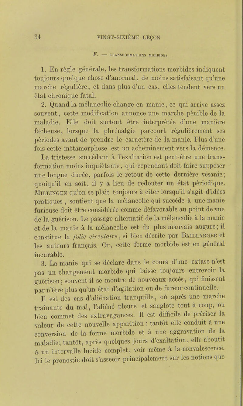 F. TRANSFOllMATlONS MOnilIDES 1. En règle générale, les transformations morbides indiquent toujours quelque chose d'anormal, de moins satisfaisant qu'une marche régulière, et dans plus d'un cas, elles tendent vers un état chronique fatal. 2. Quand la mélancolie change en manie, ce qui arrive assez souvent, cette modification annonce une marche pénible de la maladie. Elle doit surtout être interprétée d'une manière fâcheuse, lorsque la phrénalgie parcourt régulièrement ses périodes avant de prendre le caractère de la manie. Plus dune fois cette métamorphose est un acheminement vers la démence. La tristesse succédant à l'exaltation est peut-être une trans- formation moins inquiétante, qui cependant doit faire supposer une longue durée, parfois le retour de cette dernière vésanie; quoiqu'il en soit, il y a lieu de redouter un état périodique. Millingen qu'on se plait toujours à citer lorsqu'il s'agit d'idées pratiques , soutient que la mélancolie qui succède à une manie furieuse doit être considérée comme défavorable au point de vue de la guérison. Le passage alternatif de la mélancolie à la manie et de la manie à la mélancolie est du plus mauvais augure; il constitue la folie circulaire, si bien décrite par Baillarger et les auteurs français. Or, cette forme morbide est en général incurable. 3. La manie qui se déclare dans le cours d'une extase n'est pas un changement morbide qui laisse toujours entrevoir la guérison ; souvent il se montre de nouveaux accès, qui finissent par n'être plus qu'un état d'agitation ou de fureur continuelle. Il est des cas d'aliénation tranquille, où après une marche traînante du mal, l'aliéné pleure et sanglote tout à coup, ou bien commet des extravagances. Il est difficile de préciser la valeur de cette nouvelle apparition : tantôt elle conduit à une conversion de la forme morbide et à une aggravation de la maladie; tantôt, après quelques jours d'exaltation, elle aboutit à un intervalle lucide complet, voir même à la convalescence. Ici le pronostic doit s'asseoir principalement sur les notions que
