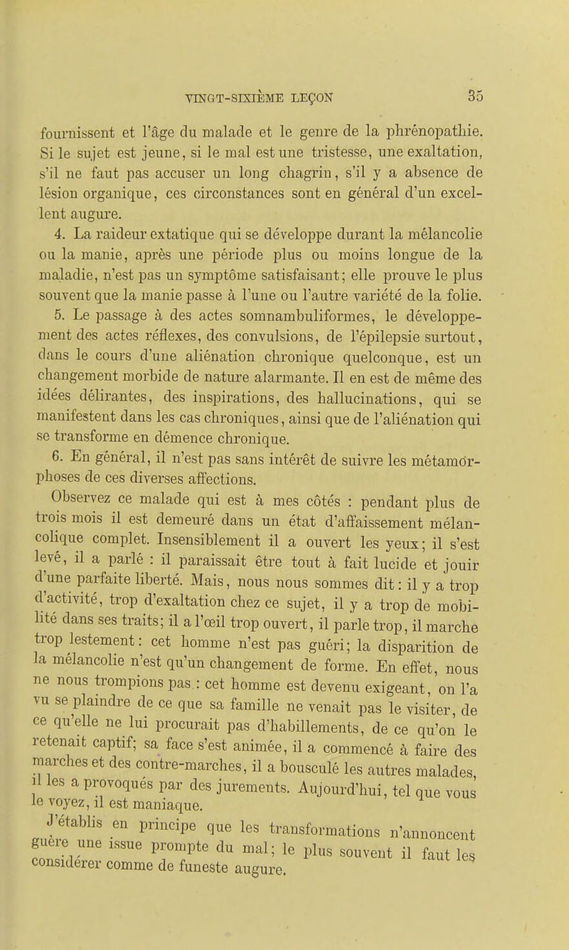 fournissent et l'âge du malade et le genre de la phrénopatliie. Si le sujet est jeune, si le mal est une tristesse, une exaltation, s'il ne faut pas accuser un long chagrin, s'il y a absence de lésion organique, ces circonstances sont en général d'un excel- lent augure. 4. La raideur extatique qui se développe durant la mélancolie ou la manie, après une période plus ou moins longue de la maladie, n'est pas un symptôme satisfaisant; elle prouve le plus souvent que la manie passe à l'une ou l'autre variété de la folie. 5. Le passage à des actes somnambuliformes, le développe- ment des actes réflexes, des convulsions, de l'épilepsie surtout, dans le cours d'une aliénation chronique quelconque, est un changement morbide de nature alarmante. Il en est de même des idées délirantes, des inspirations, des hallucinations, qui se manifestent dans les cas chroniques, ainsi que de l'aliénation qui se transforme en démence chronique. 6. En général, il n'est pas sans intérêt de suivre les métamor- phoses de ces diverses affections. Observez ce malade qui est à mes côtés : pendant plus de trois mois il est demeuré dans un état d'affaissement mélan- colique complet. Insensiblement il a ouvert les yeux ; il s'est levé, il a parlé : il paraissait être tout à fait lucide et jouir d'une parfaite liberté. Mais, nous nous sommes dit : il y a trop d'activité, trop d'exaltation chez ce sujet, il y a trop de mobi- lité dans ses traits; il a l'œil trop ouvert, il parle trop, il marche trop lestement: cet homme n'est pas guéri; la disparition de la mélancolie n'est qu'un changement de forme. En effet, nous ne nous trompions pas : cet homme est devenu exigeant, on l'a vu se plaindre de ce que sa famille ne venait pas le visiter de ce qu'elle ne lui procurait pas d'habillements, de ce qu'on le retenait captif; sa face s'est animée, il a commencé à faire des marches et des contre-marches, il a bousculé les autres malades il les a provoqués par des jurements. Aujourd'hui, tel que vous le voyez, il est maniaque. J'établis en principe que les transformations n'annoncent guère une «ne prompte du mal; le plus souvent il faut les considérer comme de funeste augure