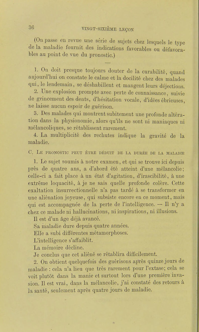 (On passe en revue une série de sujets chez lesquels le type de la maladie fournit des indications favorables ou défavora- bles au point de vue du pronostic.) 1. On doit presque toujours douter de la curabilité, quand aujourd'hui on constate le calme et la docilité chez des malades qui, le lendemain, se déshabillent et mangent leurs déjections. 2. Une explosion prompte avec perte de connaissance, suivie de grincement des dents, d'hésitation vocale, d'idées ébrieuses, ne laisse aucun espoir de guérison. 3. Des malades qui montrent subitement une profonde altéra- tion dans la physionomie, alors qu'ils ne sont ni maniaques ni mélancoliques, se rétablissent rarement. 4. La multiplicité des rechutes indique la gravité de la maladie. C. Le pronostic peut être déduit de la durée de la maladie 1. Le sujet soumis à notre examen, et qui se trouve ici depuis près de quatre ans, a d'abord été atteint d'une mélancolie; celle-ci a fait place à un état d'agitation, d'irascibilité, à une extrême loquacité, à je ne sais quelle profonde colère. Cette exaltation insurrectionnelle n'a pas tardé à se transformer en une aliénation joyeuse, qui subsiste encore en ce moment, mais qui est accompagnée de la perte de l'intelligence. — Il n'y a chez ce malade ni hallucinations, ni inspirations, ni illusions. Il est d'un âge déjà avancé. Sa maladie dure depuis quatre années. Elle a subi différentes métamorphoses. L'intelligence s'affaiblit. La mémoire décline. Je conclus que cet aliéné se rétablira difficilement. 2. On obtient quelquefois des guérisons après quinze jours de maladie : cela n'a lieu que très rarement pour l'extase; cela se voit plutôt dans la manie et surtout lors d'une première inva- sion. Il est vrai, dans la mélancolie, j'ai constaté des retours à la santé, seulement après quatre jours de maladie.