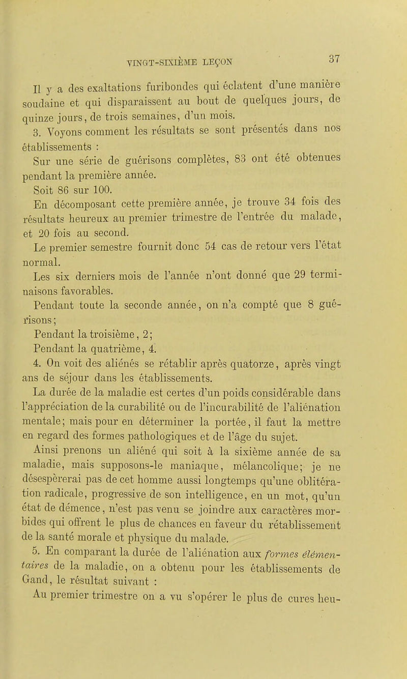 Il y a des exaltations furibondes qui éclatent d'une manière soudaine et qui disparaissent au bout de quelques jours, de quinze jours, de trois semaines, d'un mois. 3. Voyons comment les résultats se sont présentés dans nos établissements : Sur une série de guérisons complètes, 83 ont été obtenues pendant la première année. Soit 86 sur 100. En décomposant cette première année, je trouve 34 fois des résultats heureux au premier trimestre de l'entrée du malade, et 20 fois au second. Le premier semestre fournit donc 54 cas de retour vers l'état normal. Les six derniers mois de l'année n'ont donné que 29 termi- naisons favorables. Pendant toute la seconde année, on n'a compté que 8 gué- risons ; Pendant la troisième, 2 ; Pendant la quatrième, 4. 4. On voit des aliénés se rétablir après quatorze, après vingt ans de séjour dans les établissements. La durée de la maladie est certes d'un poids considérable dans l'appréciation de la curabilité ou cle l'incurabilité de l'aliénation mentale ; mais pour en déterminer la portée, il faut la mettre en regard des formes pathologiques et de l'âge du sujet. Ainsi prenons un aliéné qui soit à la sixième année de sa maladie, mais supposons-le maniaque, mélancolique; je ne désespérerai pas de cet homme aussi longtemps qu'une oblitéra- tion radicale, progressive de son intelligence, en un mot, qu'un état cle démence, n'est pas venu se joindre aux caractères mor- bides qui offrent le plus de chances eu faveur du rétablissement de la santé morale et physique du malade. 5. En comparant la durée de l'aliénation aux formes élémen- taires de la maladie, on a obtenu pour les établissements de Gand, le résultat suivant : Au premier trimestre on a vu s'opérer le plus de cures heu-