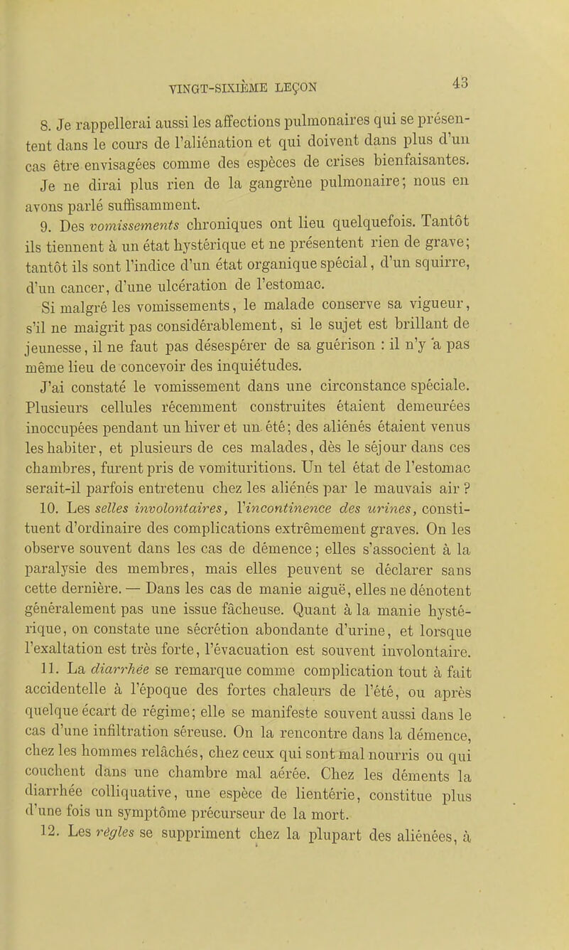 8. Je rappellerai aussi les affections pulmonaires qui se présen- tent clans le cours de l'aliénation et qui doivent dans plus d'un cas être envisagées comme des espèces de crises bienfaisantes. Je ne dirai plus rien de la gangrène pulmonaire; nous en avons parlé suffisamment. 9. Des vomissements chroniques ont lieu quelquefois. Tantôt ils tiennent à un état hystérique et ne présentent rien de grave; tantôt ils sont l'indice d'un état organique spécial, d'un squirre, d'un cancer, d'une ulcération de l'estomac. Si malgré les vomissements, le malade conserve sa vigueur, s'il ne maigrit pas considérablement, si le sujet est brillant de jeunesse, il ne faut pas désespérer de sa guérison : il n'y a pas même lieu de concevoir des inquiétudes. J'ai constaté le vomissement dans une circonstance spéciale. Plusieurs cellules récemment construites étaient demeurées inoccupées pendant un hiver et un. été ; des aliénés étaient venus les habiter, et plusieurs de ces malades, dès le séjour dans ces chambres, furent pris de vomituritions. Un tel état de l'estomac serait-il parfois entretenu chez les aliénés par le mauvais air ? 10. Les selles involontaires, l'incontinence des urines, consti- tuent d'ordinaire des complications extrêmement graves. On les observe souvent dans les cas de démence ; elles s'associent à la paralysie des membres, mais elles peuvent se déclarer sans cette dernière. — Dans les cas de manie aiguë, elles ne dénotent généralement pas une issue fâcheuse. Quant à la manie hysté- rique, on constate une sécrétion abondante d'urine, et lorsque l'exaltation est très forte, l'évacuation est souvent involontaire. 11. La diarrhée se remarque comme complication tout à fait accidentelle à l'époque des fortes chaleurs de l'été, ou après quelque écart de régime; elle se manifeste souvent aussi dans le cas d'une infiltration séreuse. On la rencontre dans la démence, chez les hommes relâchés, chez ceux qui sont mal nourris ou qui couchent clans une chambre mal aérée. Chez les déments la diarrhée colliquative, une espèce de lientêrie, constitue plus d'une fois un symptôme précurseur de la mort. 12. Les règles se suppriment chez la plupart des aliénées, à