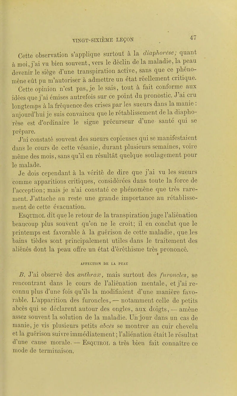 Cette observation s'applique surtout à la diaphorôse; quant à moi, j'ai vu bien souvent, vers le déclin de la maladie, la peau devenir le siège d'une transpiration active, sans que ce phéno- mène eût pu m'autoriser à admettre un état réellement critique. Cette opinion n'est pas, je le sais, tout à fait conforme aux idées que j'ai émises autrefois sur ce point du pronostic. J'ai cru longtemps à la fréquence des crises par les sueurs dans la manie : aujourd'hui je suis convaincu que le rétablissement de la diapho- rèse est d'ordinaire le signe précurseur d'une santé qui se prépare. J'ai constaté souvent des sueurs copieuses qui se manifestaient dans le cours de cette vésanie, durant plusieurs semaines, voire même des mois, sans qu'il en résultât quelque soulagement pour le malade. Je dois cependant à la vérité de dire que j'ai vu les sueurs comme apparitions critiques, considérées dans toute la force de l'acception; mais je n'ai constaté ce phénomène que très rare- ment. J'attache au reste une grande importance au rétablisse- ment de cette évacuation. Esquirol dit que le retour de la transpiration juge l'aliénation beaucoup plus souvent qu'on ne le croit; il en conclut que le printemps est favorable à la guérison de cette maladie, que les bains tièdes sont principalement utiles dans le traitement des aliénés dont la peau offre un état d'éréthisme très prononcé. AFFECTION DE LA PEAU B. J'ai observé des anthrax, mais surtout des furoncles, se rencontrant dans le cours de l'aliénation mentale, et j'ai re- connu plus d'une fois qu'ils la modifiaient d'une manière favo- rable. L'apparition des furoncles, — notamment celle de petits abcès qui se déclarent autour des ongles, aux doigts, — amène assez souvent la solution de la maladie. Un jour clans un cas de manie, je vis plusieurs petits abcès se montrer au cuir chevelu et la guérison suivre immédiatement ; l'aliénation était le résultat d'une cause morale. — Esquirol a très bien fait connaître ce mode de terminaison.
