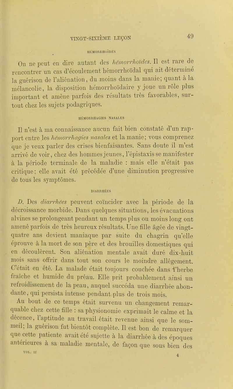 HÉMORRHOIDES On ne peut en dire autant des hémorrhoïdes. Il est rare de rencontrer un cas d'écoulement hémorrhoïdal qui ait déterminé la guérison de l'aliénation, du moins dans la manie; quant à la mélancolie, la disposition hémorrhoïdaire y joue un rôle plus important et amène parfois des résultats très favorables, sur- tout chez les sujets poclagriques. HÉMORRHAGIES NASALES Il n'est à ma connaissance aucun fait bien constaté d'un rap - port entre les hémorrhagies nasales et la manie ; vous comprenez que je veux parler des crises bienfaisantes. Sans doute il m'est arrivé de voir, chez des hommes jeunes, l'épistaxisse manifester à la période terminale de la maladie : mais elle n'était pas critique ; elle avait été précédée d'une diminution progressive de tous les symptômes. DIARRHÉES D. Des diarrhées peuvent coïncider avec la période de la décroissance morbide. Dans quelques situations, les évacuations alvines se prolongeant pendant un temps plus ou moins long ont amené parfois de très heureux résultats. Une fille âgée de vingt- quatre ans devient maniaque par suite du chagrin qu'elle éprouve à la mort de son père et des brouilles domestiques qui en découlèrent. Son aliénation mentale avait duré dix-huit mois sans offrir dans tout son cours le moindre allégement. C'était en été. La malade était toujours couchée dans l'herbe fraîche et humide du préau. Elle prit probablement ainsi un refroidissement cle la peau, auquel succéda une diarrhée abon- dante , qui persista intense pendant plus de trois mois. Au bout cle ce temps était survenu un changement remar- quable chez cette fille : sa physionomie exprimait le calme et la décence, l'aptitude au travail était revenue ainsi que le som- meil; la guérison fut bientôt complète. Il est bon de remarquer que cette patiente avait été sujette à la diarrhée à des époques antérieures à sa maladie mentale, cle façon que sous bien des VOL. II 4