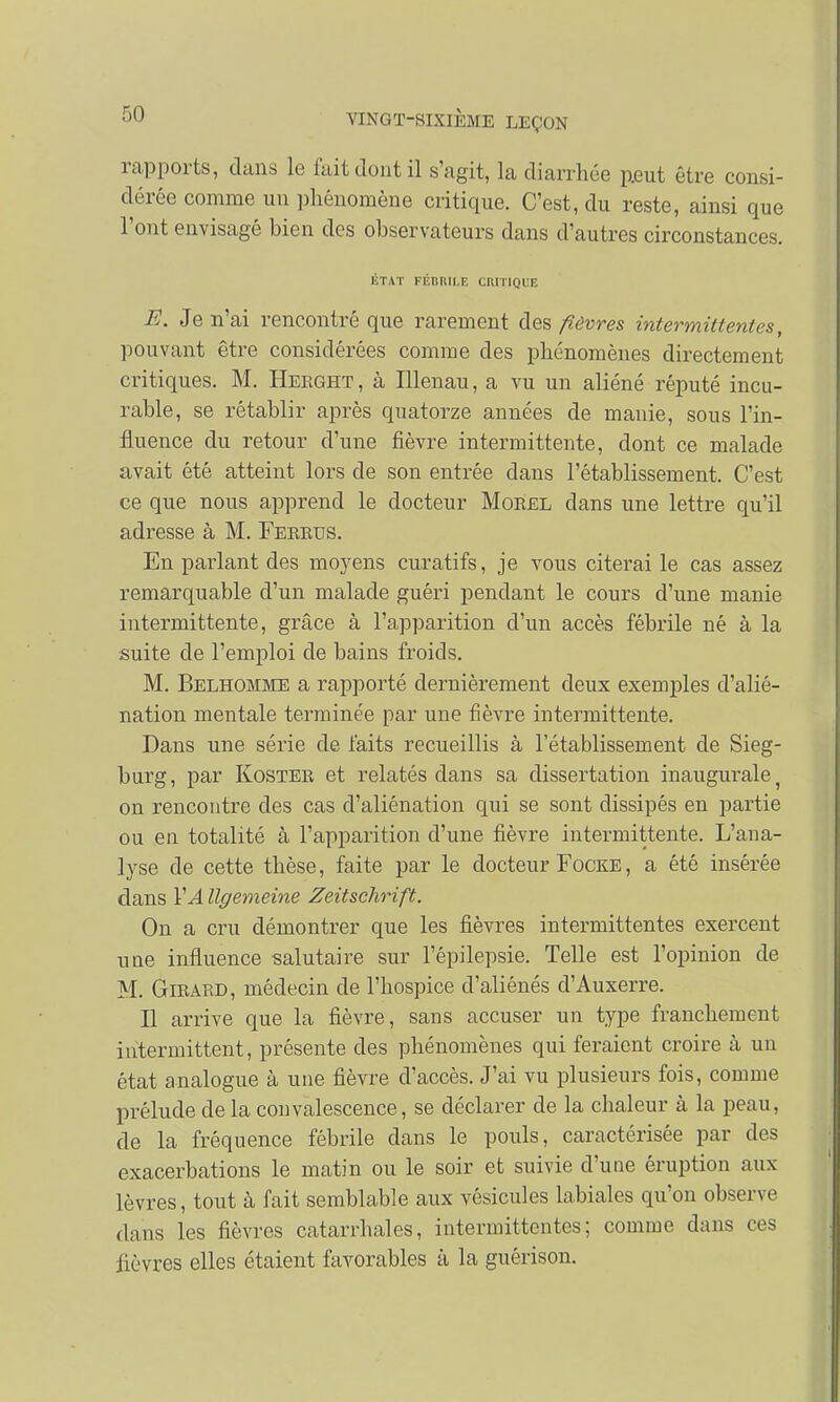 rapports, dans le fait dont il s'agit, la diarrhée peut être consi- dérée comme un phénomène critique. C'est, du reste, ainsi que l'ont envisagé bien des observateurs dans d'autres circonstances. ÉTAT FÉBRILE CRITIQUE E. Je n'ai rencontré que rarement des fièvres intermittentes, pouvant être considérées comme des phénomènes directement critiques. M. Heeght , à Illenau, a vu un aliéné réputé incu- rable, se rétablir après quatorze années de manie, sous l'in- fluence du retour d'une fièvre intermittente, dont ce malade avait été atteint lors de son entrée dans l'établissement. C'est ce que nous apprend le docteur Morel dans une lettre qu'il adresse à M. Feeeus. En parlant des moyens curatifs, je vous citerai le cas assez remarquable d'un malade guéri pendant le cours d'une manie intermittente, grâce à l'apparition d'un accès fébrile né à la suite de l'emploi de bains froids. M. Belhomme a rapporté dernièrement deux exemples d'alié- nation mentale terminée par une fièvre intermittente. Dans une série de faits recueillis à l'établissement de Sieg- burg, par Kostee et relatés dans sa dissertation inaugurale f on rencontre des cas d'aliénation qui se sont dissipés en partie ou eu totalité à l'apparition d'une fièvre intermittente. L'ana- lyse de cette thèse, faite par le docteur Focke, a été insérée dans VA llgemeine Zeitschrift. On a cru démontrer que les fièvres intermittentes exercent une influence salutaire sur l'épilepsie. Telle est l'opinion de M. Gieaed, médecin de l'hospice d'aliénés d'Auxerre. Il arrive que la fièvre, sans accuser un type franchement intermittent, présente des phénomènes qui feraient croire à un état analogue à une fièvre d'accès. J'ai vu plusieurs fois, comme prélude de la convalescence, se déclarer de la chaleur à la peau, de la fréquence fébrile dans le pouls, caractérisée par des exacerbations le matin ou le soir et suivie d'une éruption aux lèvres, tout à fait semblable aux vésicules labiales qu'on observe dans les fièvres catarrhales, intermittentes; comme dans ces lièvres elles étaient favorables à la guérison.