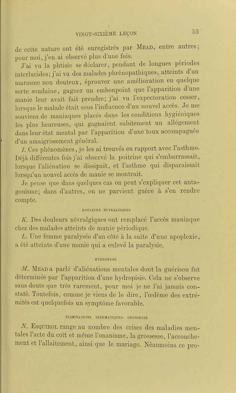 de cette nature ont été enregistrés par Mead, entre autres ; pour moi, j'en ai observé plus d'une fois. J'ai vu la phtisie se déclarer, pendant de longues périodes interlucides; j'ai vu des malades phrénopatkiques, atteints d'un marasme non douteux, éprouver une amélioration en quelque sorte soudaine, gagner un embonpoint que l'apparition d'une manie leur avait fait prendre; j'ai vu l'expectoration cesser, lorsque le malade était sous l'influence d'un nouvel accès.^ Je me souviens de maniaques placés dans les conditions hygiéniques les plus heureuses, qui gagnaient subitement un allégement dans leur état mental par l'apparition d'une toux accompagnée d'un amaigrissement général. /. Ces phénomènes, je les ai trouvés en rapport avec l'asthme. Déjà différentes fois j'ai observé la poitrine qui s'embarrassait, lorsque l'aliénation se dissipait, et l'asthme qui disparaissait lorsqu'un nouvel accès de manie se montrait. Je pense que dans quelques cas on peut s'expliquer cet anta- gonisme; dans d'autres, on ne parvient guère à s'en rendre compte. DOULEURS NÉVRALGIQUES K. Des douleurs névralgiques ont remplacé l'accès maniaque chez des malades atteints de manie périodique. L. Une femme paralysée d'un côté à la suite d'une apoplexie, a été atteinte d'une manie qui a enlevé la paralysie. UYDROPISIE M. Mead a parlé d'aliénations mentales dont la guérison fut déterminée par l'apparition d'une hydropisie. Cela ne s'observe sans doute que très rarement, pour moi je ne l'ai jamais con- staté. Toutefois, comme je viens de le dire, l'œdème des extré- mités est quelquefois un symptôme favorable. ELIMINATIONS SPERMATIQUES. GROSSESSE N. Esquikol range au nombre des crises des maladies men- tales l'acte du coït et même l'onanisme, la grossesse, l'accouche- ment et l'allaitement, ainsi que le mariage. Néanmoins ce pro-