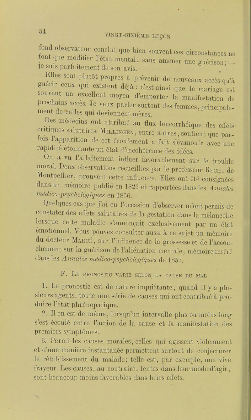 fond observateur conclut que bien souvent ces circonstances ne font que modifier l'état mental, sans amener une guérisoir - je suis parfaitement de son avis. Elles sont plutôt propres à prévenir de nouveaux accès'qu'à guérir ceux qui existent déjà : c'est ainsi que le mariage est souvent un excellent moyen d'emporter la manifestation de prochains accès. Je veux parler surtout des femmes, principale- ment de celles qui deviennent mères. Des médecins ont attribué au flux leucorrhéique des effets critiques salutaires. Millingen, entre autres, soutient que par- lois apparition de cet écoulement a fait s'évanouir avec une rapidité étonnante un état d'incohérence des idées. On a vu l'allaitement influer favorablement sur le trouble moral. Deux observations recueillies par le professeur Eech, de Montpellier, prouvent cette influence. Elles ont été consignées dans un mémoire publié en 1826 et rapportées dans les Annales médico-psychologiques en 1856. Quelques cas que j'ai eu l'occasion d'observer m'ont permis de constater des effets salutaires de la gestation dans la mélancolie lorsque cette maladie s'annonçait exclusivement par un état émotionnel. Vous pouvez consulter aussi à ce sujet un mémoire du docteur Makcé, sur l'influence de la grossesse et de l'accou- chement sur la guérison de l'aliénation mentale, mémoire inséré clans les Annales médico-psychologiques de 1857. F. Le pronostic varie selon la cause du mal 1. Le pronostic est de nature inquiétante, quand il y a plu- sieurs agents, toute une série de causes qui ont contribué à pro- duire l'état phrénopatique. 2. Il en est de même, lorsqu'un intervalle plus ou inoins long s'est écoulé entre l'action de la cause et la manifestation des premiers symptômes. 3. Parmi les causes morales, celles qui agissent violemment et d'une manière instantanée permettent surtout de conjecturer le rétablissement du malade; telle est, par exemple, une vive frayeur. Les causes, au contraire, lentes dans leur mode d'agir, sont beaucoup moins favorables dans leurs effets.